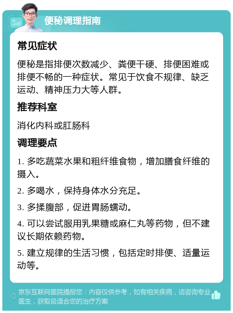 便秘调理指南 常见症状 便秘是指排便次数减少、粪便干硬、排便困难或排便不畅的一种症状。常见于饮食不规律、缺乏运动、精神压力大等人群。 推荐科室 消化内科或肛肠科 调理要点 1. 多吃蔬菜水果和粗纤维食物，增加膳食纤维的摄入。 2. 多喝水，保持身体水分充足。 3. 多揉腹部，促进胃肠蠕动。 4. 可以尝试服用乳果糖或麻仁丸等药物，但不建议长期依赖药物。 5. 建立规律的生活习惯，包括定时排便、适量运动等。