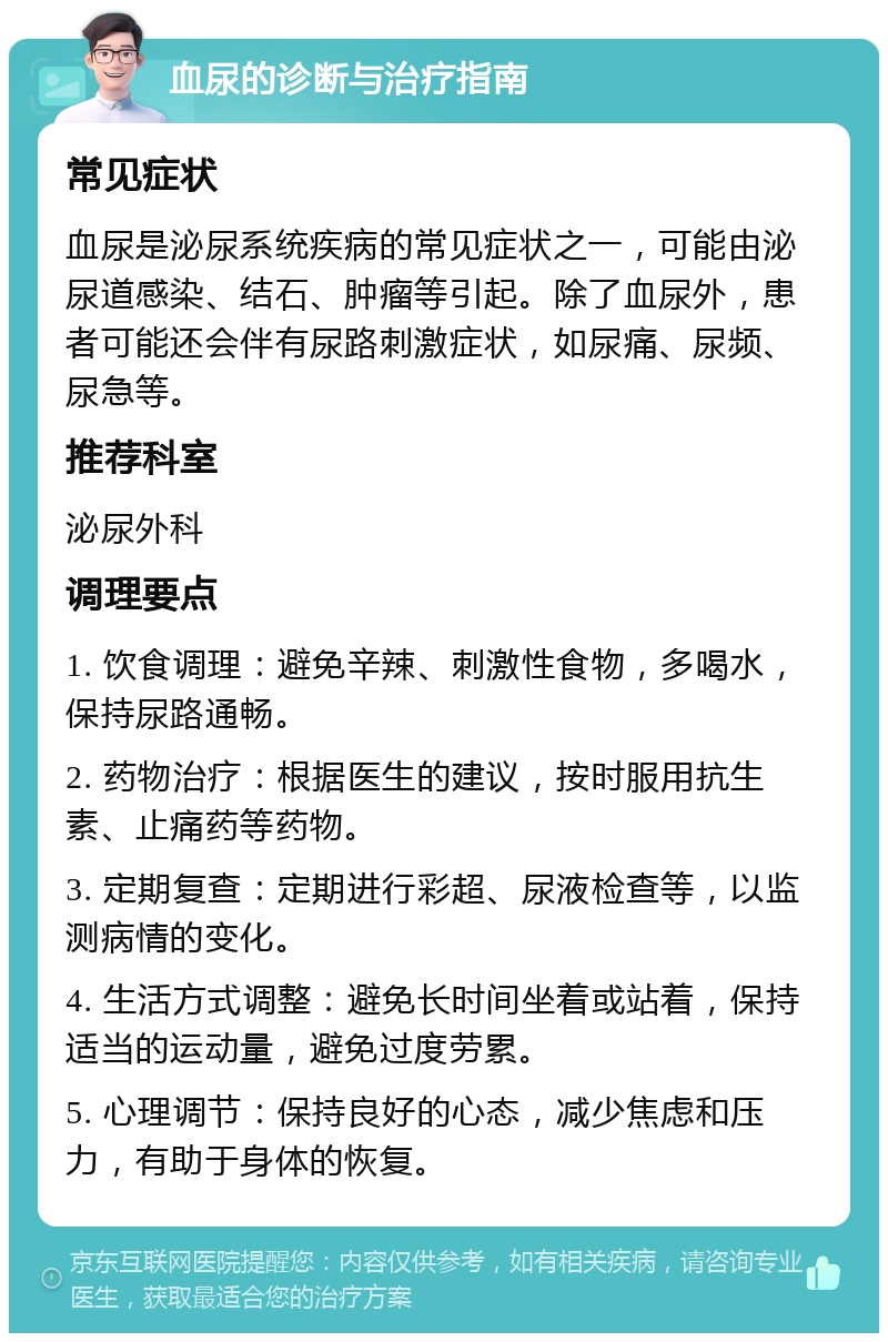 血尿的诊断与治疗指南 常见症状 血尿是泌尿系统疾病的常见症状之一，可能由泌尿道感染、结石、肿瘤等引起。除了血尿外，患者可能还会伴有尿路刺激症状，如尿痛、尿频、尿急等。 推荐科室 泌尿外科 调理要点 1. 饮食调理：避免辛辣、刺激性食物，多喝水，保持尿路通畅。 2. 药物治疗：根据医生的建议，按时服用抗生素、止痛药等药物。 3. 定期复查：定期进行彩超、尿液检查等，以监测病情的变化。 4. 生活方式调整：避免长时间坐着或站着，保持适当的运动量，避免过度劳累。 5. 心理调节：保持良好的心态，减少焦虑和压力，有助于身体的恢复。