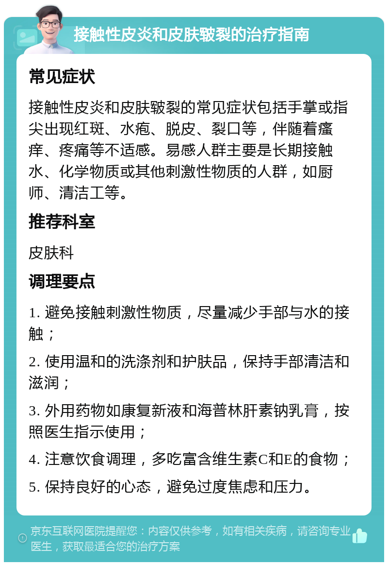 接触性皮炎和皮肤皲裂的治疗指南 常见症状 接触性皮炎和皮肤皲裂的常见症状包括手掌或指尖出现红斑、水疱、脱皮、裂口等，伴随着瘙痒、疼痛等不适感。易感人群主要是长期接触水、化学物质或其他刺激性物质的人群，如厨师、清洁工等。 推荐科室 皮肤科 调理要点 1. 避免接触刺激性物质，尽量减少手部与水的接触； 2. 使用温和的洗涤剂和护肤品，保持手部清洁和滋润； 3. 外用药物如康复新液和海普林肝素钠乳膏，按照医生指示使用； 4. 注意饮食调理，多吃富含维生素C和E的食物； 5. 保持良好的心态，避免过度焦虑和压力。