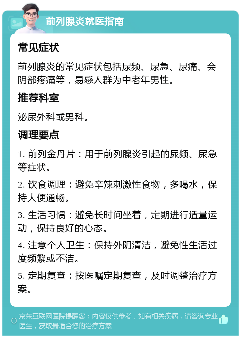 前列腺炎就医指南 常见症状 前列腺炎的常见症状包括尿频、尿急、尿痛、会阴部疼痛等，易感人群为中老年男性。 推荐科室 泌尿外科或男科。 调理要点 1. 前列金丹片：用于前列腺炎引起的尿频、尿急等症状。 2. 饮食调理：避免辛辣刺激性食物，多喝水，保持大便通畅。 3. 生活习惯：避免长时间坐着，定期进行适量运动，保持良好的心态。 4. 注意个人卫生：保持外阴清洁，避免性生活过度频繁或不洁。 5. 定期复查：按医嘱定期复查，及时调整治疗方案。