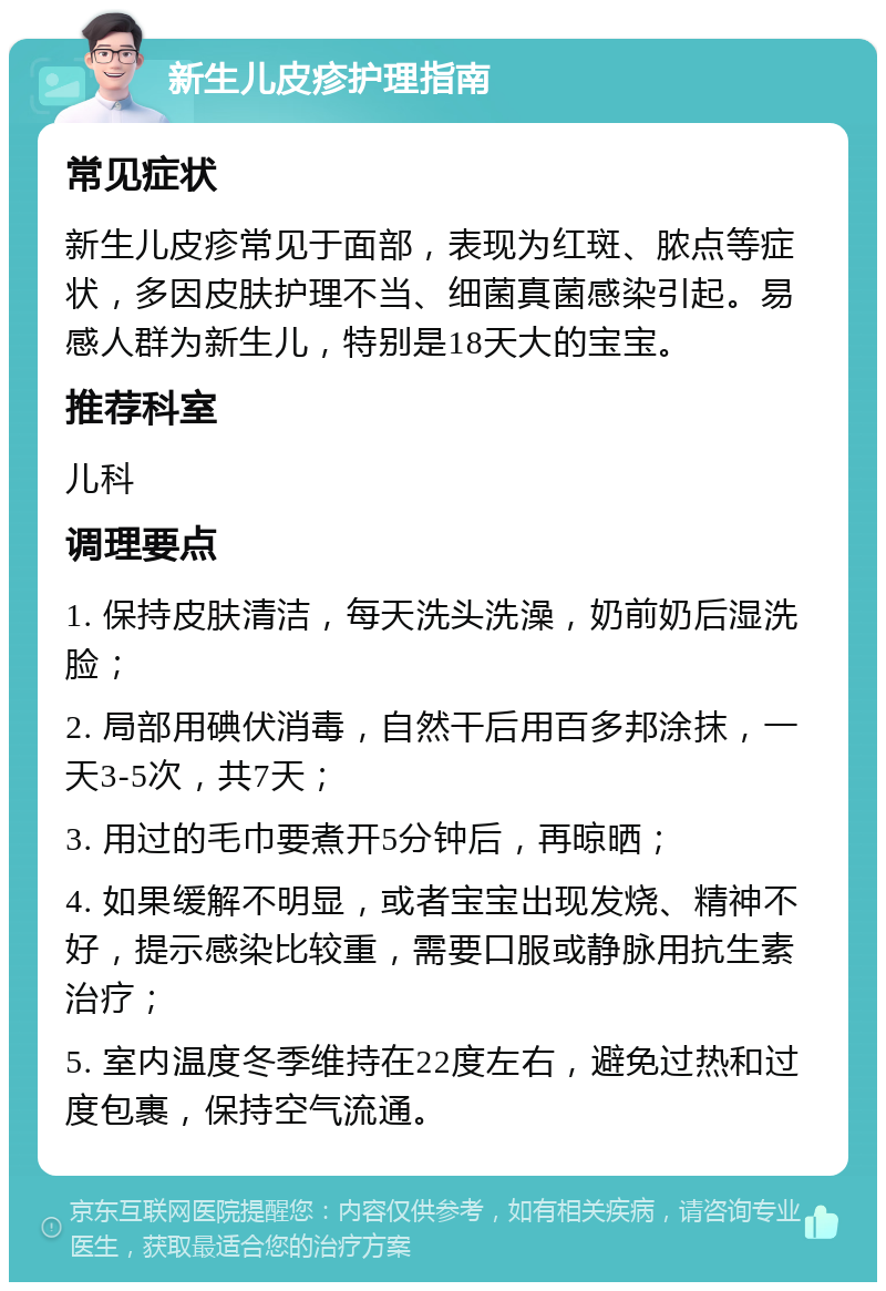 新生儿皮疹护理指南 常见症状 新生儿皮疹常见于面部，表现为红斑、脓点等症状，多因皮肤护理不当、细菌真菌感染引起。易感人群为新生儿，特别是18天大的宝宝。 推荐科室 儿科 调理要点 1. 保持皮肤清洁，每天洗头洗澡，奶前奶后湿洗脸； 2. 局部用碘伏消毒，自然干后用百多邦涂抹，一天3-5次，共7天； 3. 用过的毛巾要煮开5分钟后，再晾晒； 4. 如果缓解不明显，或者宝宝出现发烧、精神不好，提示感染比较重，需要口服或静脉用抗生素治疗； 5. 室内温度冬季维持在22度左右，避免过热和过度包裹，保持空气流通。