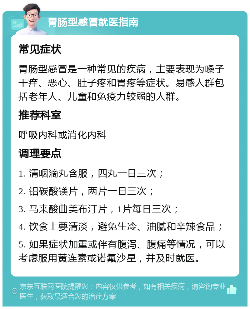 胃肠型感冒就医指南 常见症状 胃肠型感冒是一种常见的疾病，主要表现为嗓子干痒、恶心、肚子疼和胃疼等症状。易感人群包括老年人、儿童和免疫力较弱的人群。 推荐科室 呼吸内科或消化内科 调理要点 1. 清咽滴丸含服，四丸一日三次； 2. 铝碳酸镁片，两片一日三次； 3. 马来酸曲美布汀片，1片每日三次； 4. 饮食上要清淡，避免生冷、油腻和辛辣食品； 5. 如果症状加重或伴有腹泻、腹痛等情况，可以考虑服用黄连素或诺氟沙星，并及时就医。