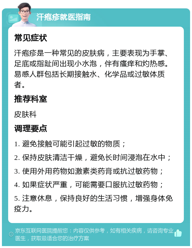 汗疱疹就医指南 常见症状 汗疱疹是一种常见的皮肤病，主要表现为手掌、足底或指趾间出现小水泡，伴有瘙痒和灼热感。易感人群包括长期接触水、化学品或过敏体质者。 推荐科室 皮肤科 调理要点 1. 避免接触可能引起过敏的物质； 2. 保持皮肤清洁干燥，避免长时间浸泡在水中； 3. 使用外用药物如激素类药膏或抗过敏药物； 4. 如果症状严重，可能需要口服抗过敏药物； 5. 注意休息，保持良好的生活习惯，增强身体免疫力。