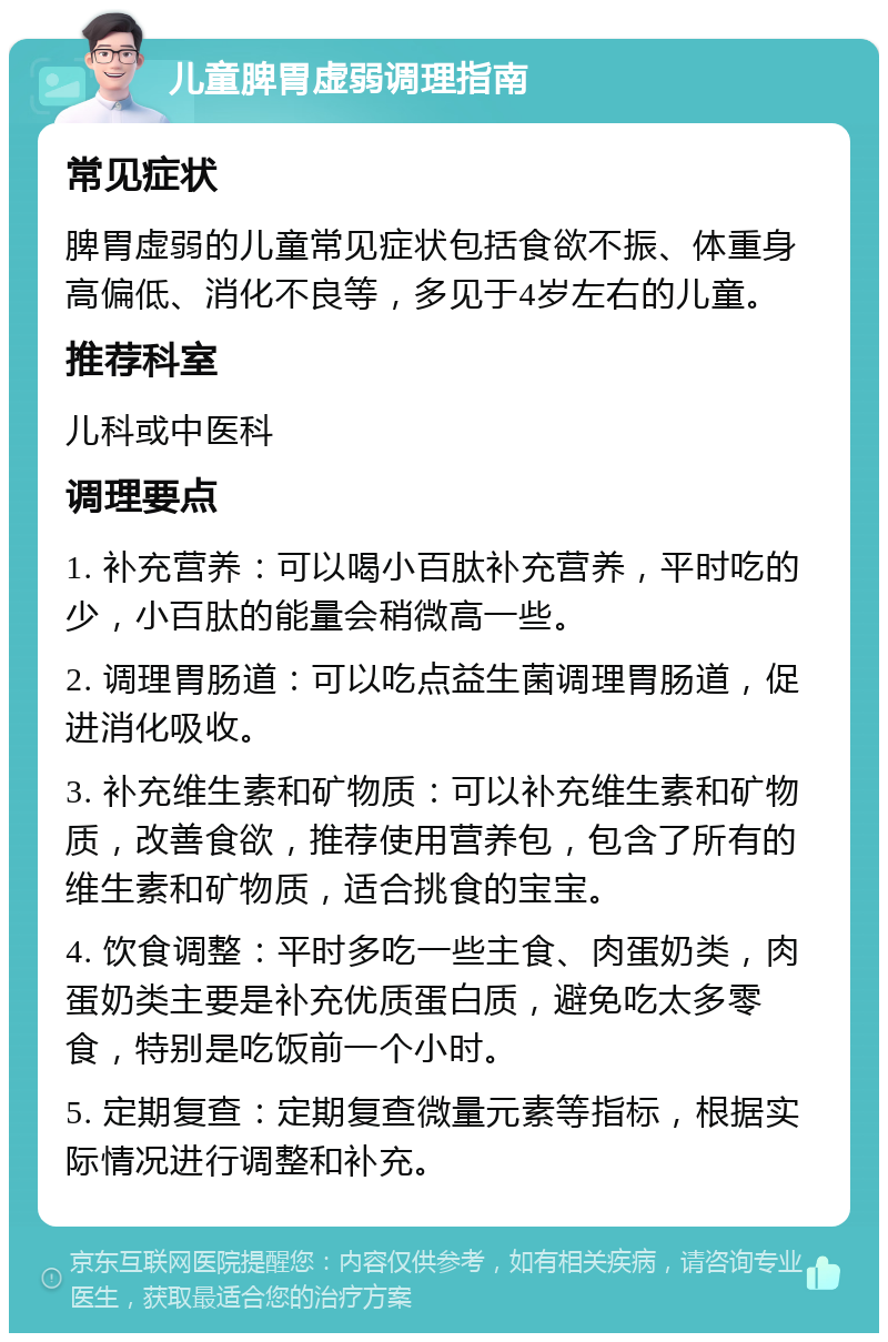 儿童脾胃虚弱调理指南 常见症状 脾胃虚弱的儿童常见症状包括食欲不振、体重身高偏低、消化不良等，多见于4岁左右的儿童。 推荐科室 儿科或中医科 调理要点 1. 补充营养：可以喝小百肽补充营养，平时吃的少，小百肽的能量会稍微高一些。 2. 调理胃肠道：可以吃点益生菌调理胃肠道，促进消化吸收。 3. 补充维生素和矿物质：可以补充维生素和矿物质，改善食欲，推荐使用营养包，包含了所有的维生素和矿物质，适合挑食的宝宝。 4. 饮食调整：平时多吃一些主食、肉蛋奶类，肉蛋奶类主要是补充优质蛋白质，避免吃太多零食，特别是吃饭前一个小时。 5. 定期复查：定期复查微量元素等指标，根据实际情况进行调整和补充。