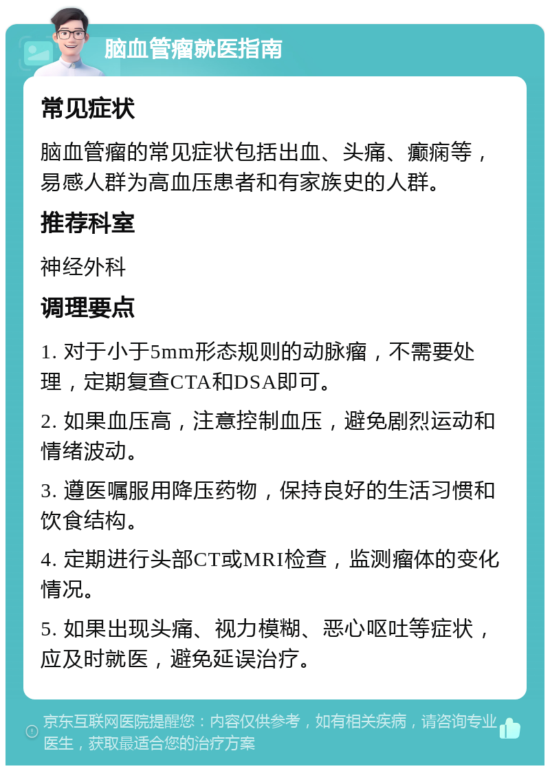 脑血管瘤就医指南 常见症状 脑血管瘤的常见症状包括出血、头痛、癫痫等，易感人群为高血压患者和有家族史的人群。 推荐科室 神经外科 调理要点 1. 对于小于5mm形态规则的动脉瘤，不需要处理，定期复查CTA和DSA即可。 2. 如果血压高，注意控制血压，避免剧烈运动和情绪波动。 3. 遵医嘱服用降压药物，保持良好的生活习惯和饮食结构。 4. 定期进行头部CT或MRI检查，监测瘤体的变化情况。 5. 如果出现头痛、视力模糊、恶心呕吐等症状，应及时就医，避免延误治疗。