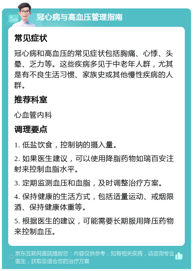 冠心病与高血压管理指南 常见症状 冠心病和高血压的常见症状包括胸痛、心悸、头晕、乏力等。这些疾病多见于中老年人群，尤其是有不良生活习惯、家族史或其他慢性疾病的人群。 推荐科室 心血管内科 调理要点 1. 低盐饮食，控制钠的摄入量。 2. 如果医生建议，可以使用降脂药物如瑞百安注射来控制血脂水平。 3. 定期监测血压和血脂，及时调整治疗方案。 4. 保持健康的生活方式，包括适量运动、戒烟限酒、保持健康体重等。 5. 根据医生的建议，可能需要长期服用降压药物来控制血压。