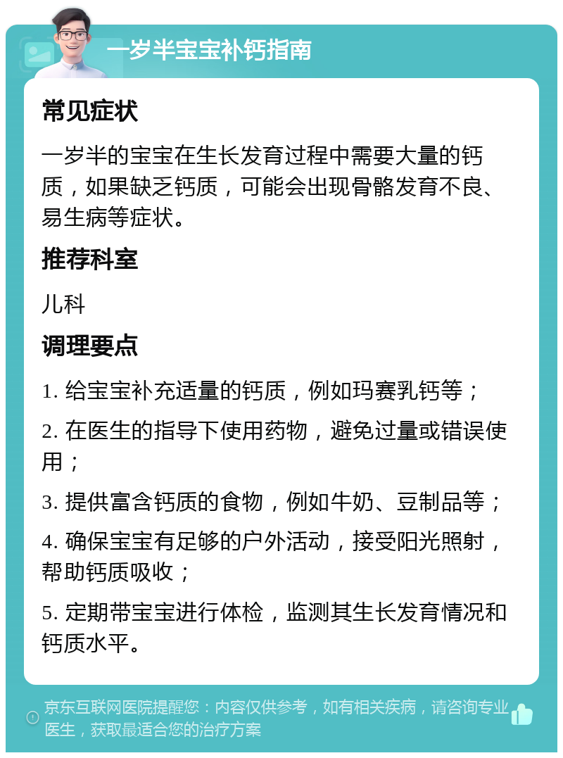 一岁半宝宝补钙指南 常见症状 一岁半的宝宝在生长发育过程中需要大量的钙质，如果缺乏钙质，可能会出现骨骼发育不良、易生病等症状。 推荐科室 儿科 调理要点 1. 给宝宝补充适量的钙质，例如玛赛乳钙等； 2. 在医生的指导下使用药物，避免过量或错误使用； 3. 提供富含钙质的食物，例如牛奶、豆制品等； 4. 确保宝宝有足够的户外活动，接受阳光照射，帮助钙质吸收； 5. 定期带宝宝进行体检，监测其生长发育情况和钙质水平。