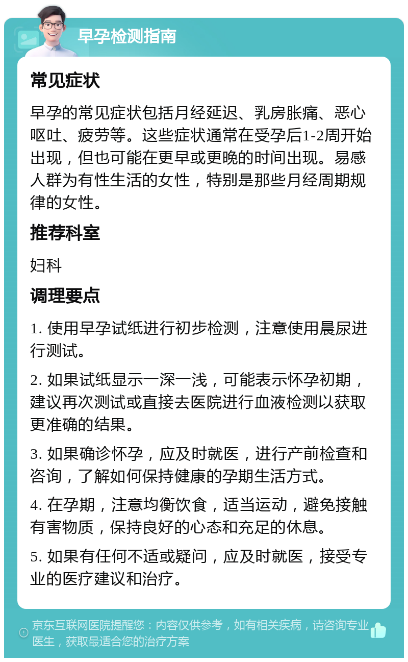 早孕检测指南 常见症状 早孕的常见症状包括月经延迟、乳房胀痛、恶心呕吐、疲劳等。这些症状通常在受孕后1-2周开始出现，但也可能在更早或更晚的时间出现。易感人群为有性生活的女性，特别是那些月经周期规律的女性。 推荐科室 妇科 调理要点 1. 使用早孕试纸进行初步检测，注意使用晨尿进行测试。 2. 如果试纸显示一深一浅，可能表示怀孕初期，建议再次测试或直接去医院进行血液检测以获取更准确的结果。 3. 如果确诊怀孕，应及时就医，进行产前检查和咨询，了解如何保持健康的孕期生活方式。 4. 在孕期，注意均衡饮食，适当运动，避免接触有害物质，保持良好的心态和充足的休息。 5. 如果有任何不适或疑问，应及时就医，接受专业的医疗建议和治疗。