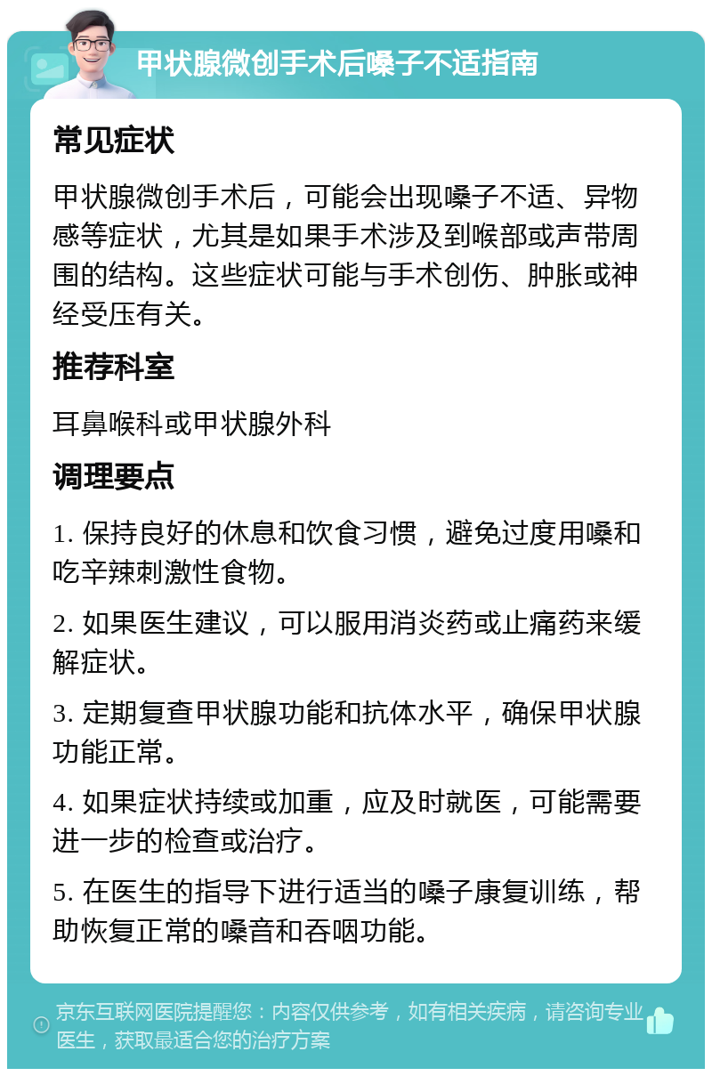 甲状腺微创手术后嗓子不适指南 常见症状 甲状腺微创手术后，可能会出现嗓子不适、异物感等症状，尤其是如果手术涉及到喉部或声带周围的结构。这些症状可能与手术创伤、肿胀或神经受压有关。 推荐科室 耳鼻喉科或甲状腺外科 调理要点 1. 保持良好的休息和饮食习惯，避免过度用嗓和吃辛辣刺激性食物。 2. 如果医生建议，可以服用消炎药或止痛药来缓解症状。 3. 定期复查甲状腺功能和抗体水平，确保甲状腺功能正常。 4. 如果症状持续或加重，应及时就医，可能需要进一步的检查或治疗。 5. 在医生的指导下进行适当的嗓子康复训练，帮助恢复正常的嗓音和吞咽功能。