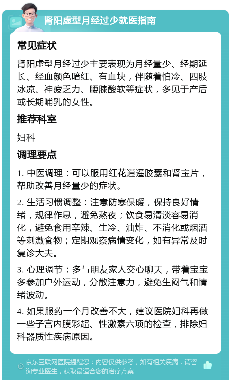 肾阳虚型月经过少就医指南 常见症状 肾阳虚型月经过少主要表现为月经量少、经期延长、经血颜色暗红、有血块，伴随着怕冷、四肢冰凉、神疲乏力、腰膝酸软等症状，多见于产后或长期哺乳的女性。 推荐科室 妇科 调理要点 1. 中医调理：可以服用红花逍遥胶囊和肾宝片，帮助改善月经量少的症状。 2. 生活习惯调整：注意防寒保暖，保持良好情绪，规律作息，避免熬夜；饮食易清淡容易消化，避免食用辛辣、生冷、油炸、不消化或烟酒等刺激食物；定期观察病情变化，如有异常及时复诊大夫。 3. 心理调节：多与朋友家人交心聊天，带着宝宝多参加户外运动，分散注意力，避免生闷气和情绪波动。 4. 如果服药一个月改善不大，建议医院妇科再做一些子宫内膜彩超、性激素六项的检查，排除妇科器质性疾病原因。