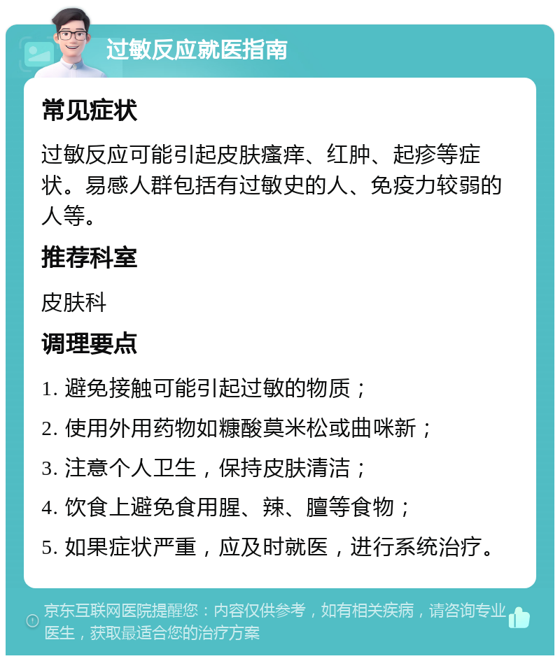 过敏反应就医指南 常见症状 过敏反应可能引起皮肤瘙痒、红肿、起疹等症状。易感人群包括有过敏史的人、免疫力较弱的人等。 推荐科室 皮肤科 调理要点 1. 避免接触可能引起过敏的物质； 2. 使用外用药物如糠酸莫米松或曲咪新； 3. 注意个人卫生，保持皮肤清洁； 4. 饮食上避免食用腥、辣、膻等食物； 5. 如果症状严重，应及时就医，进行系统治疗。