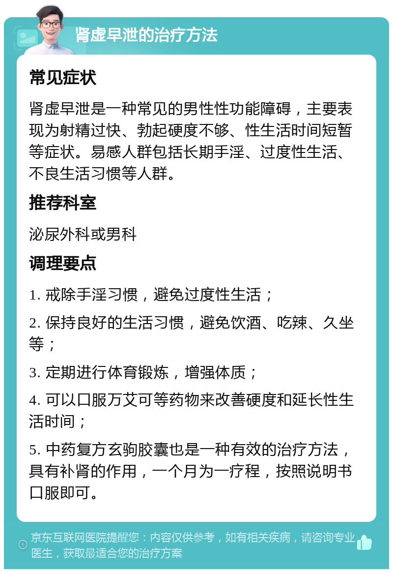 肾虚早泄的治疗方法 常见症状 肾虚早泄是一种常见的男性性功能障碍，主要表现为射精过快、勃起硬度不够、性生活时间短暂等症状。易感人群包括长期手淫、过度性生活、不良生活习惯等人群。 推荐科室 泌尿外科或男科 调理要点 1. 戒除手淫习惯，避免过度性生活； 2. 保持良好的生活习惯，避免饮酒、吃辣、久坐等； 3. 定期进行体育锻炼，增强体质； 4. 可以口服万艾可等药物来改善硬度和延长性生活时间； 5. 中药复方玄驹胶囊也是一种有效的治疗方法，具有补肾的作用，一个月为一疗程，按照说明书口服即可。