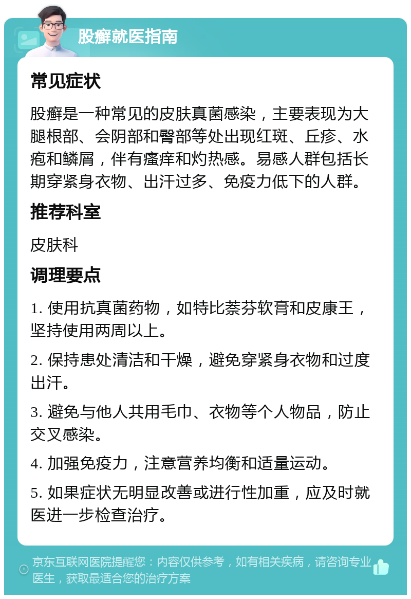 股癣就医指南 常见症状 股癣是一种常见的皮肤真菌感染，主要表现为大腿根部、会阴部和臀部等处出现红斑、丘疹、水疱和鳞屑，伴有瘙痒和灼热感。易感人群包括长期穿紧身衣物、出汗过多、免疫力低下的人群。 推荐科室 皮肤科 调理要点 1. 使用抗真菌药物，如特比萘芬软膏和皮康王，坚持使用两周以上。 2. 保持患处清洁和干燥，避免穿紧身衣物和过度出汗。 3. 避免与他人共用毛巾、衣物等个人物品，防止交叉感染。 4. 加强免疫力，注意营养均衡和适量运动。 5. 如果症状无明显改善或进行性加重，应及时就医进一步检查治疗。