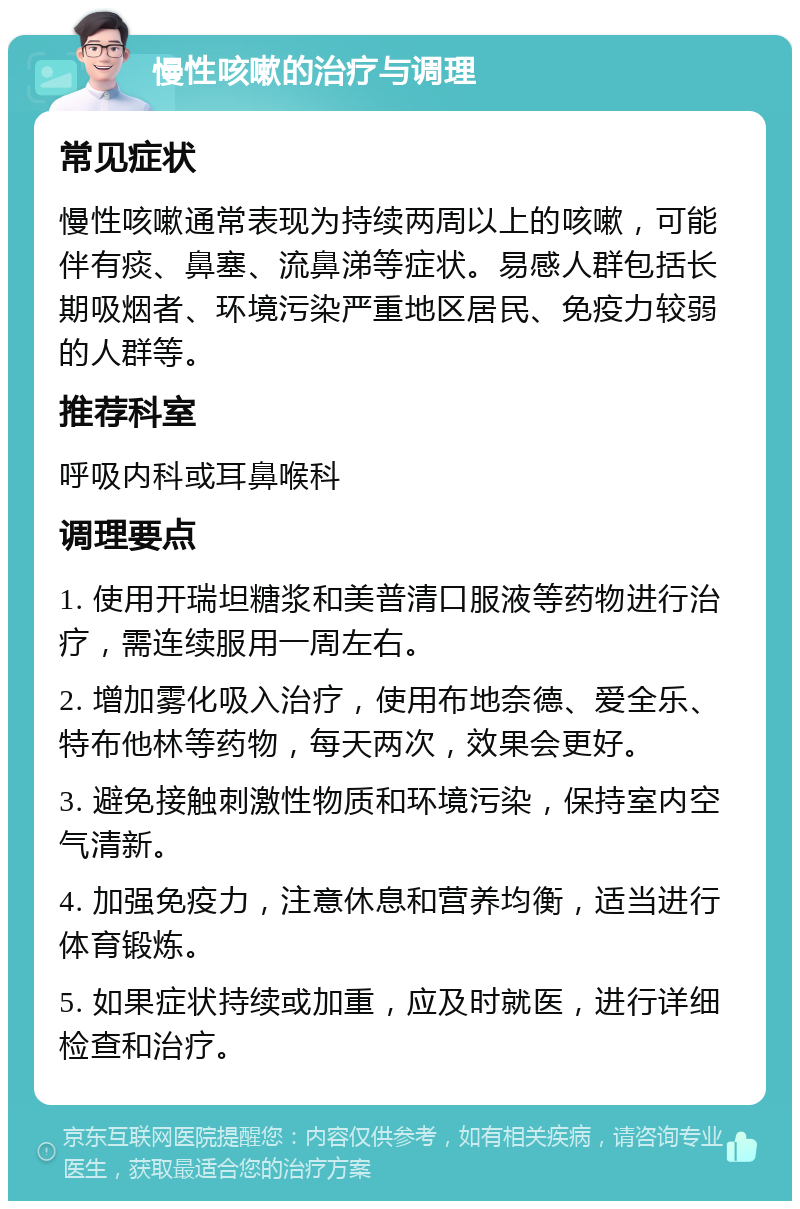 慢性咳嗽的治疗与调理 常见症状 慢性咳嗽通常表现为持续两周以上的咳嗽，可能伴有痰、鼻塞、流鼻涕等症状。易感人群包括长期吸烟者、环境污染严重地区居民、免疫力较弱的人群等。 推荐科室 呼吸内科或耳鼻喉科 调理要点 1. 使用开瑞坦糖浆和美普清口服液等药物进行治疗，需连续服用一周左右。 2. 增加雾化吸入治疗，使用布地奈德、爱全乐、特布他林等药物，每天两次，效果会更好。 3. 避免接触刺激性物质和环境污染，保持室内空气清新。 4. 加强免疫力，注意休息和营养均衡，适当进行体育锻炼。 5. 如果症状持续或加重，应及时就医，进行详细检查和治疗。