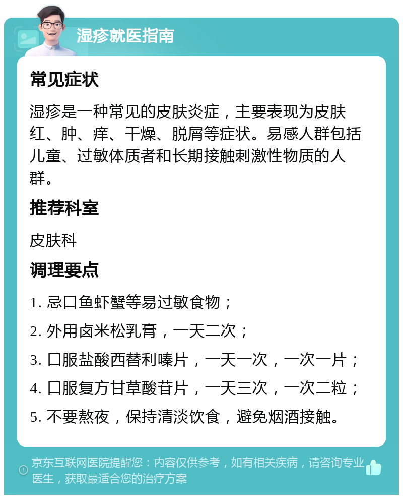 湿疹就医指南 常见症状 湿疹是一种常见的皮肤炎症，主要表现为皮肤红、肿、痒、干燥、脱屑等症状。易感人群包括儿童、过敏体质者和长期接触刺激性物质的人群。 推荐科室 皮肤科 调理要点 1. 忌口鱼虾蟹等易过敏食物； 2. 外用卤米松乳膏，一天二次； 3. 口服盐酸西替利嗪片，一天一次，一次一片； 4. 口服复方甘草酸苷片，一天三次，一次二粒； 5. 不要熬夜，保持清淡饮食，避免烟酒接触。