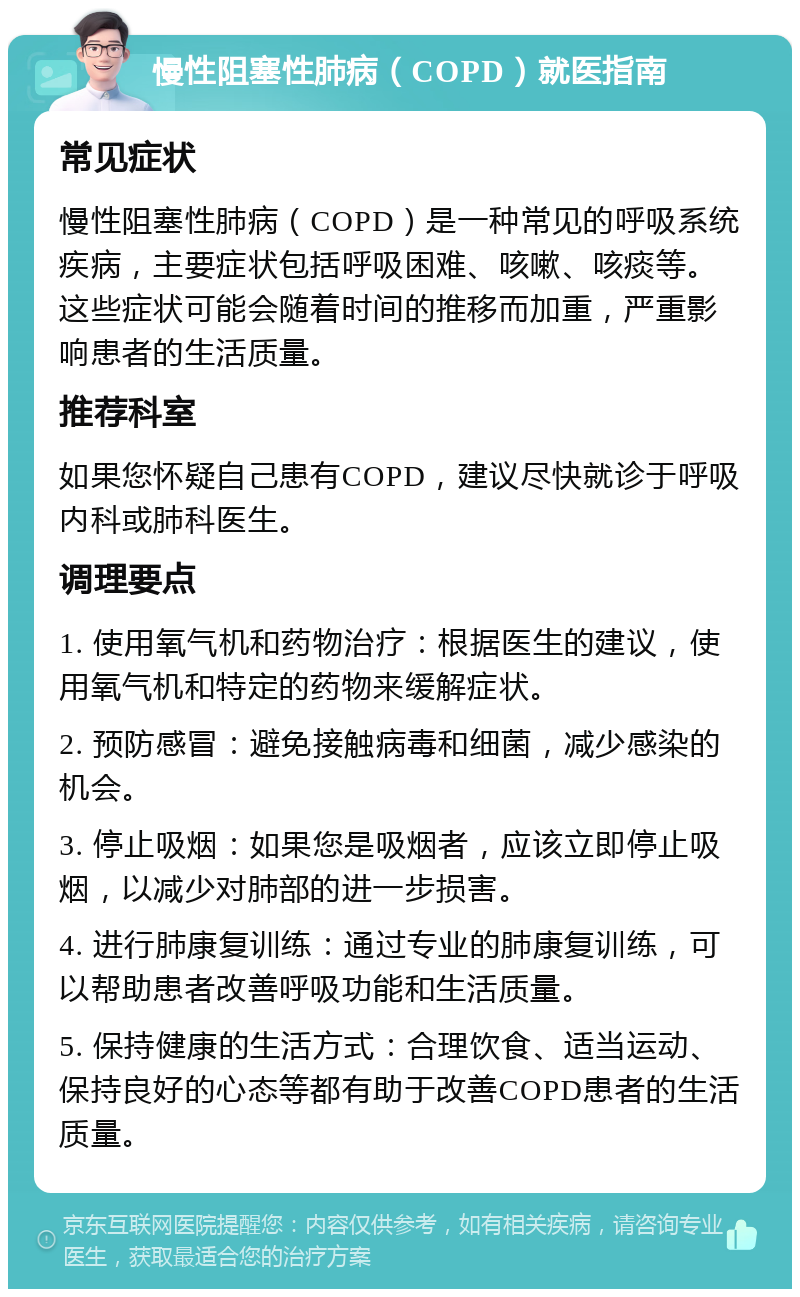 慢性阻塞性肺病（COPD）就医指南 常见症状 慢性阻塞性肺病（COPD）是一种常见的呼吸系统疾病，主要症状包括呼吸困难、咳嗽、咳痰等。这些症状可能会随着时间的推移而加重，严重影响患者的生活质量。 推荐科室 如果您怀疑自己患有COPD，建议尽快就诊于呼吸内科或肺科医生。 调理要点 1. 使用氧气机和药物治疗：根据医生的建议，使用氧气机和特定的药物来缓解症状。 2. 预防感冒：避免接触病毒和细菌，减少感染的机会。 3. 停止吸烟：如果您是吸烟者，应该立即停止吸烟，以减少对肺部的进一步损害。 4. 进行肺康复训练：通过专业的肺康复训练，可以帮助患者改善呼吸功能和生活质量。 5. 保持健康的生活方式：合理饮食、适当运动、保持良好的心态等都有助于改善COPD患者的生活质量。