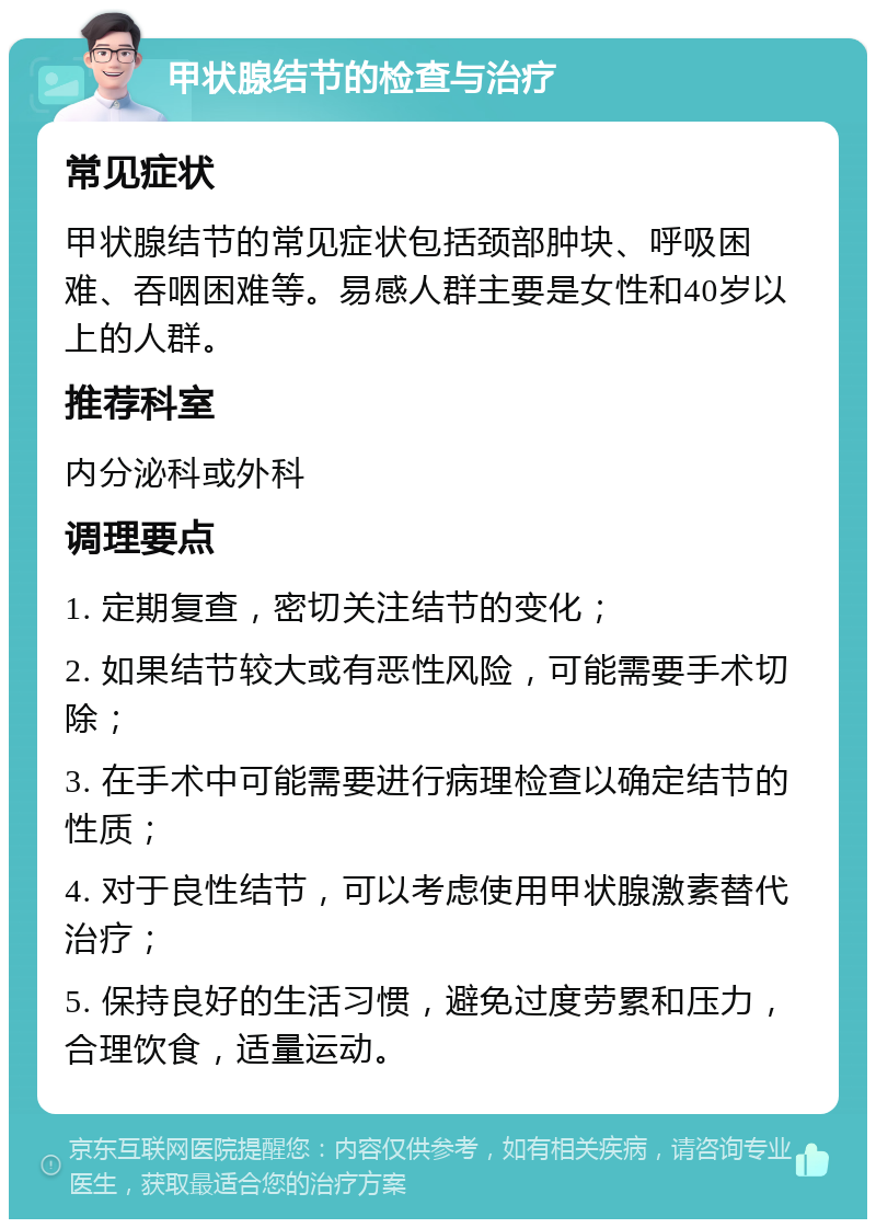 甲状腺结节的检查与治疗 常见症状 甲状腺结节的常见症状包括颈部肿块、呼吸困难、吞咽困难等。易感人群主要是女性和40岁以上的人群。 推荐科室 内分泌科或外科 调理要点 1. 定期复查，密切关注结节的变化； 2. 如果结节较大或有恶性风险，可能需要手术切除； 3. 在手术中可能需要进行病理检查以确定结节的性质； 4. 对于良性结节，可以考虑使用甲状腺激素替代治疗； 5. 保持良好的生活习惯，避免过度劳累和压力，合理饮食，适量运动。