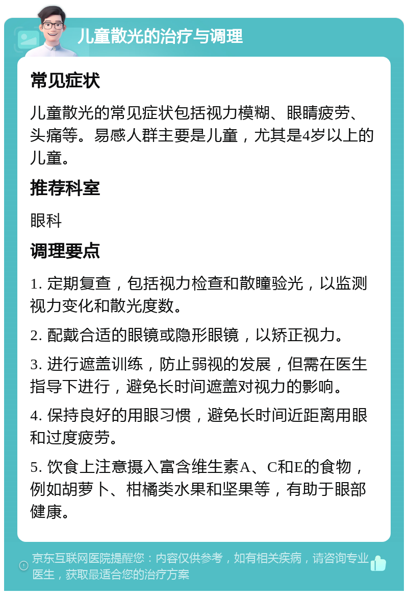 儿童散光的治疗与调理 常见症状 儿童散光的常见症状包括视力模糊、眼睛疲劳、头痛等。易感人群主要是儿童，尤其是4岁以上的儿童。 推荐科室 眼科 调理要点 1. 定期复查，包括视力检查和散瞳验光，以监测视力变化和散光度数。 2. 配戴合适的眼镜或隐形眼镜，以矫正视力。 3. 进行遮盖训练，防止弱视的发展，但需在医生指导下进行，避免长时间遮盖对视力的影响。 4. 保持良好的用眼习惯，避免长时间近距离用眼和过度疲劳。 5. 饮食上注意摄入富含维生素A、C和E的食物，例如胡萝卜、柑橘类水果和坚果等，有助于眼部健康。