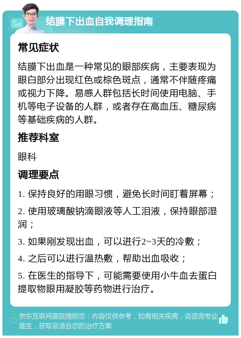 结膜下出血自我调理指南 常见症状 结膜下出血是一种常见的眼部疾病，主要表现为眼白部分出现红色或棕色斑点，通常不伴随疼痛或视力下降。易感人群包括长时间使用电脑、手机等电子设备的人群，或者存在高血压、糖尿病等基础疾病的人群。 推荐科室 眼科 调理要点 1. 保持良好的用眼习惯，避免长时间盯着屏幕； 2. 使用玻璃酸钠滴眼液等人工泪液，保持眼部湿润； 3. 如果刚发现出血，可以进行2~3天的冷敷； 4. 之后可以进行温热敷，帮助出血吸收； 5. 在医生的指导下，可能需要使用小牛血去蛋白提取物眼用凝胶等药物进行治疗。