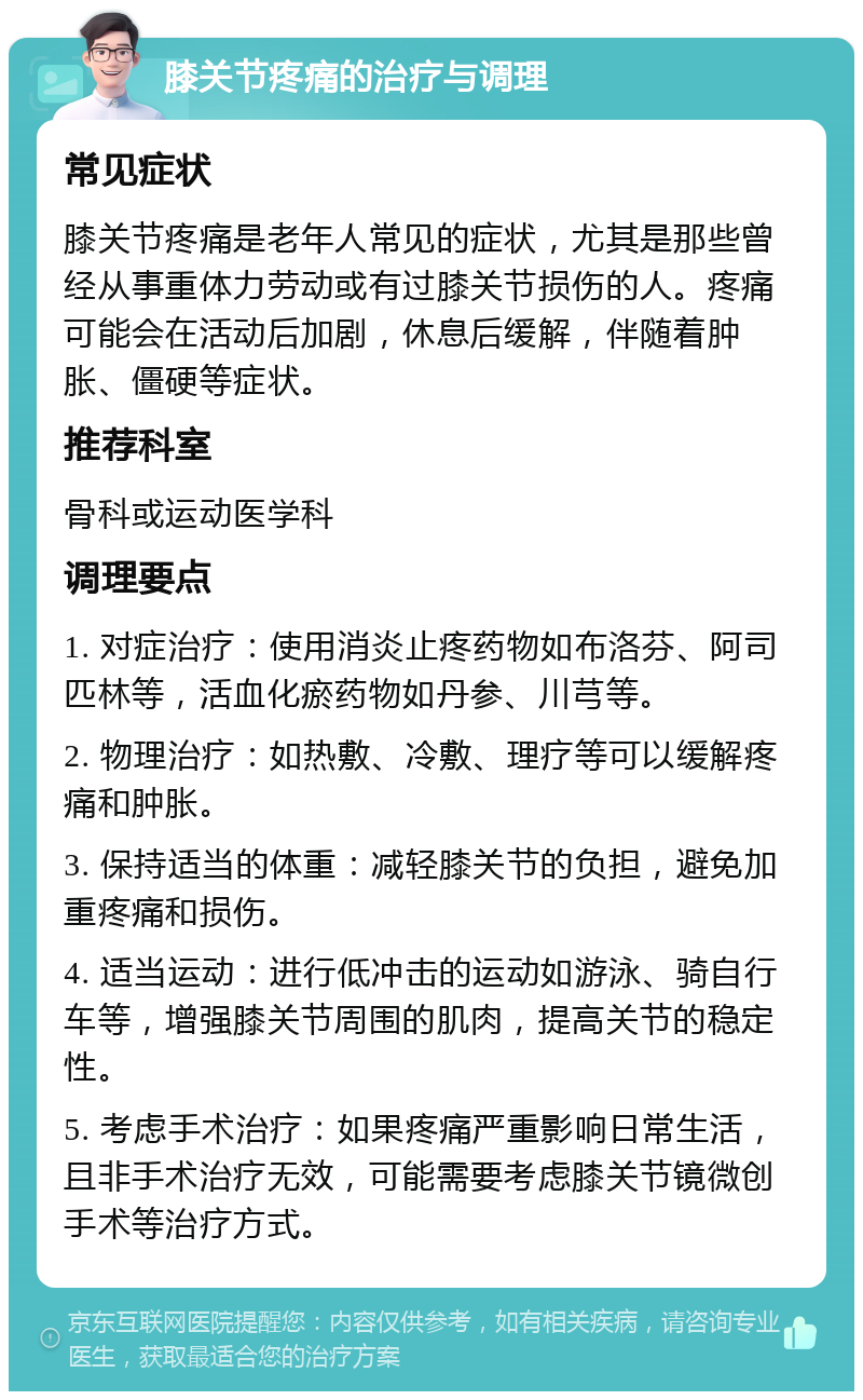 膝关节疼痛的治疗与调理 常见症状 膝关节疼痛是老年人常见的症状，尤其是那些曾经从事重体力劳动或有过膝关节损伤的人。疼痛可能会在活动后加剧，休息后缓解，伴随着肿胀、僵硬等症状。 推荐科室 骨科或运动医学科 调理要点 1. 对症治疗：使用消炎止疼药物如布洛芬、阿司匹林等，活血化瘀药物如丹参、川芎等。 2. 物理治疗：如热敷、冷敷、理疗等可以缓解疼痛和肿胀。 3. 保持适当的体重：减轻膝关节的负担，避免加重疼痛和损伤。 4. 适当运动：进行低冲击的运动如游泳、骑自行车等，增强膝关节周围的肌肉，提高关节的稳定性。 5. 考虑手术治疗：如果疼痛严重影响日常生活，且非手术治疗无效，可能需要考虑膝关节镜微创手术等治疗方式。