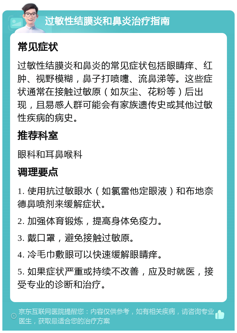 过敏性结膜炎和鼻炎治疗指南 常见症状 过敏性结膜炎和鼻炎的常见症状包括眼睛痒、红肿、视野模糊，鼻子打喷嚏、流鼻涕等。这些症状通常在接触过敏原（如灰尘、花粉等）后出现，且易感人群可能会有家族遗传史或其他过敏性疾病的病史。 推荐科室 眼科和耳鼻喉科 调理要点 1. 使用抗过敏眼水（如氯雷他定眼液）和布地奈德鼻喷剂来缓解症状。 2. 加强体育锻炼，提高身体免疫力。 3. 戴口罩，避免接触过敏原。 4. 冷毛巾敷眼可以快速缓解眼睛痒。 5. 如果症状严重或持续不改善，应及时就医，接受专业的诊断和治疗。