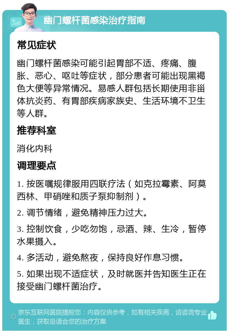 幽门螺杆菌感染治疗指南 常见症状 幽门螺杆菌感染可能引起胃部不适、疼痛、腹胀、恶心、呕吐等症状，部分患者可能出现黑褐色大便等异常情况。易感人群包括长期使用非甾体抗炎药、有胃部疾病家族史、生活环境不卫生等人群。 推荐科室 消化内科 调理要点 1. 按医嘱规律服用四联疗法（如克拉霉素、阿莫西林、甲硝唑和质子泵抑制剂）。 2. 调节情绪，避免精神压力过大。 3. 控制饮食，少吃勿饱，忌酒、辣、生冷，暂停水果摄入。 4. 多活动，避免熬夜，保持良好作息习惯。 5. 如果出现不适症状，及时就医并告知医生正在接受幽门螺杆菌治疗。