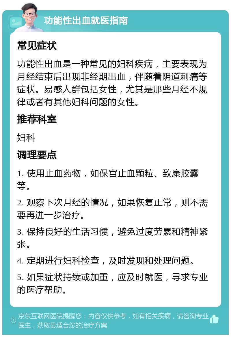 功能性出血就医指南 常见症状 功能性出血是一种常见的妇科疾病，主要表现为月经结束后出现非经期出血，伴随着阴道刺痛等症状。易感人群包括女性，尤其是那些月经不规律或者有其他妇科问题的女性。 推荐科室 妇科 调理要点 1. 使用止血药物，如保宫止血颗粒、致康胶囊等。 2. 观察下次月经的情况，如果恢复正常，则不需要再进一步治疗。 3. 保持良好的生活习惯，避免过度劳累和精神紧张。 4. 定期进行妇科检查，及时发现和处理问题。 5. 如果症状持续或加重，应及时就医，寻求专业的医疗帮助。