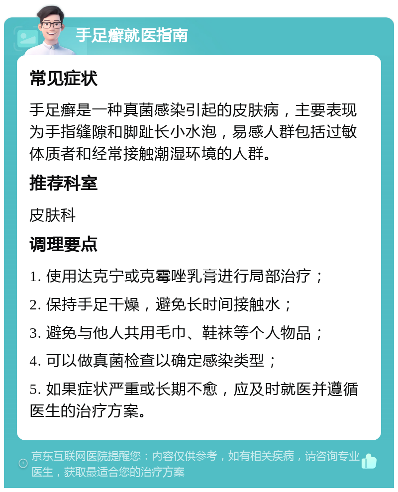 手足癣就医指南 常见症状 手足癣是一种真菌感染引起的皮肤病，主要表现为手指缝隙和脚趾长小水泡，易感人群包括过敏体质者和经常接触潮湿环境的人群。 推荐科室 皮肤科 调理要点 1. 使用达克宁或克霉唑乳膏进行局部治疗； 2. 保持手足干燥，避免长时间接触水； 3. 避免与他人共用毛巾、鞋袜等个人物品； 4. 可以做真菌检查以确定感染类型； 5. 如果症状严重或长期不愈，应及时就医并遵循医生的治疗方案。