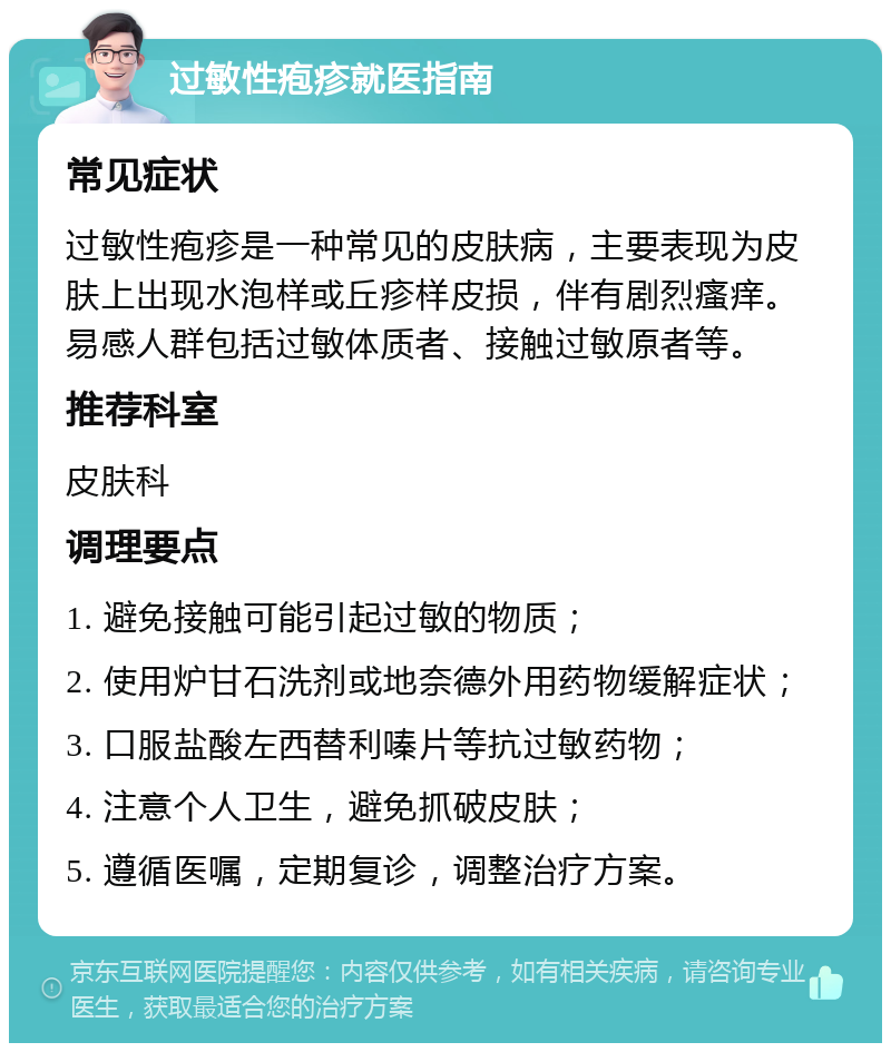 过敏性疱疹就医指南 常见症状 过敏性疱疹是一种常见的皮肤病，主要表现为皮肤上出现水泡样或丘疹样皮损，伴有剧烈瘙痒。易感人群包括过敏体质者、接触过敏原者等。 推荐科室 皮肤科 调理要点 1. 避免接触可能引起过敏的物质； 2. 使用炉甘石洗剂或地奈德外用药物缓解症状； 3. 口服盐酸左西替利嗪片等抗过敏药物； 4. 注意个人卫生，避免抓破皮肤； 5. 遵循医嘱，定期复诊，调整治疗方案。