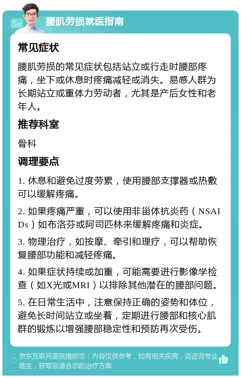 腰肌劳损就医指南 常见症状 腰肌劳损的常见症状包括站立或行走时腰部疼痛，坐下或休息时疼痛减轻或消失。易感人群为长期站立或重体力劳动者，尤其是产后女性和老年人。 推荐科室 骨科 调理要点 1. 休息和避免过度劳累，使用腰部支撑器或热敷可以缓解疼痛。 2. 如果疼痛严重，可以使用非甾体抗炎药（NSAIDs）如布洛芬或阿司匹林来缓解疼痛和炎症。 3. 物理治疗，如按摩、牵引和理疗，可以帮助恢复腰部功能和减轻疼痛。 4. 如果症状持续或加重，可能需要进行影像学检查（如X光或MRI）以排除其他潜在的腰部问题。 5. 在日常生活中，注意保持正确的姿势和体位，避免长时间站立或坐着，定期进行腰部和核心肌群的锻炼以增强腰部稳定性和预防再次受伤。