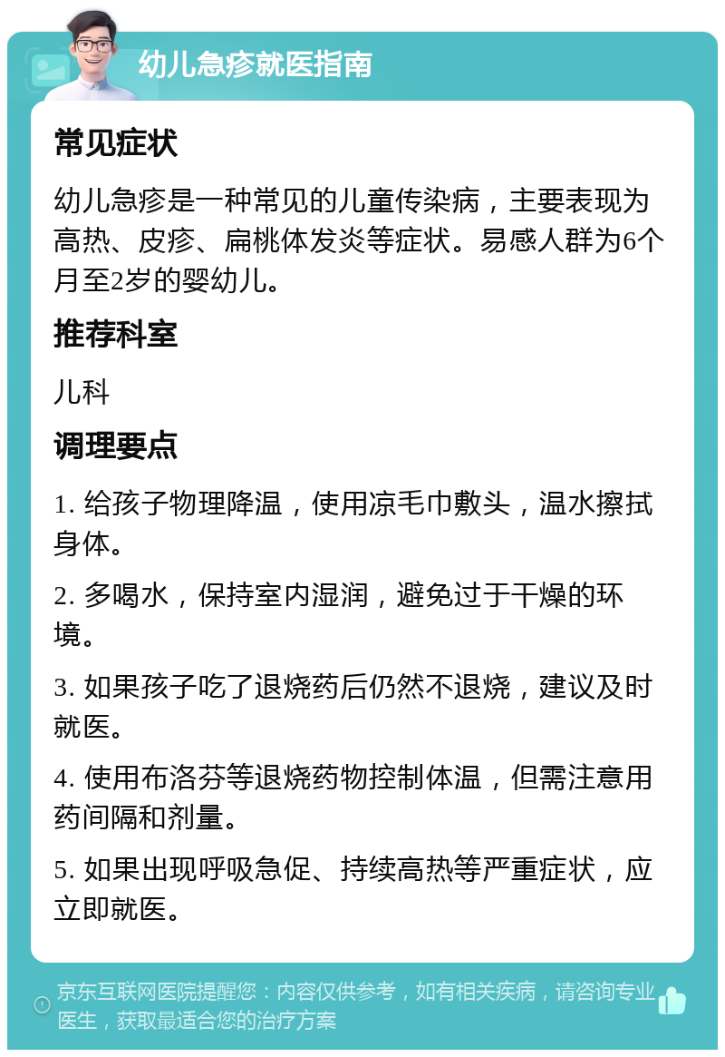 幼儿急疹就医指南 常见症状 幼儿急疹是一种常见的儿童传染病，主要表现为高热、皮疹、扁桃体发炎等症状。易感人群为6个月至2岁的婴幼儿。 推荐科室 儿科 调理要点 1. 给孩子物理降温，使用凉毛巾敷头，温水擦拭身体。 2. 多喝水，保持室内湿润，避免过于干燥的环境。 3. 如果孩子吃了退烧药后仍然不退烧，建议及时就医。 4. 使用布洛芬等退烧药物控制体温，但需注意用药间隔和剂量。 5. 如果出现呼吸急促、持续高热等严重症状，应立即就医。