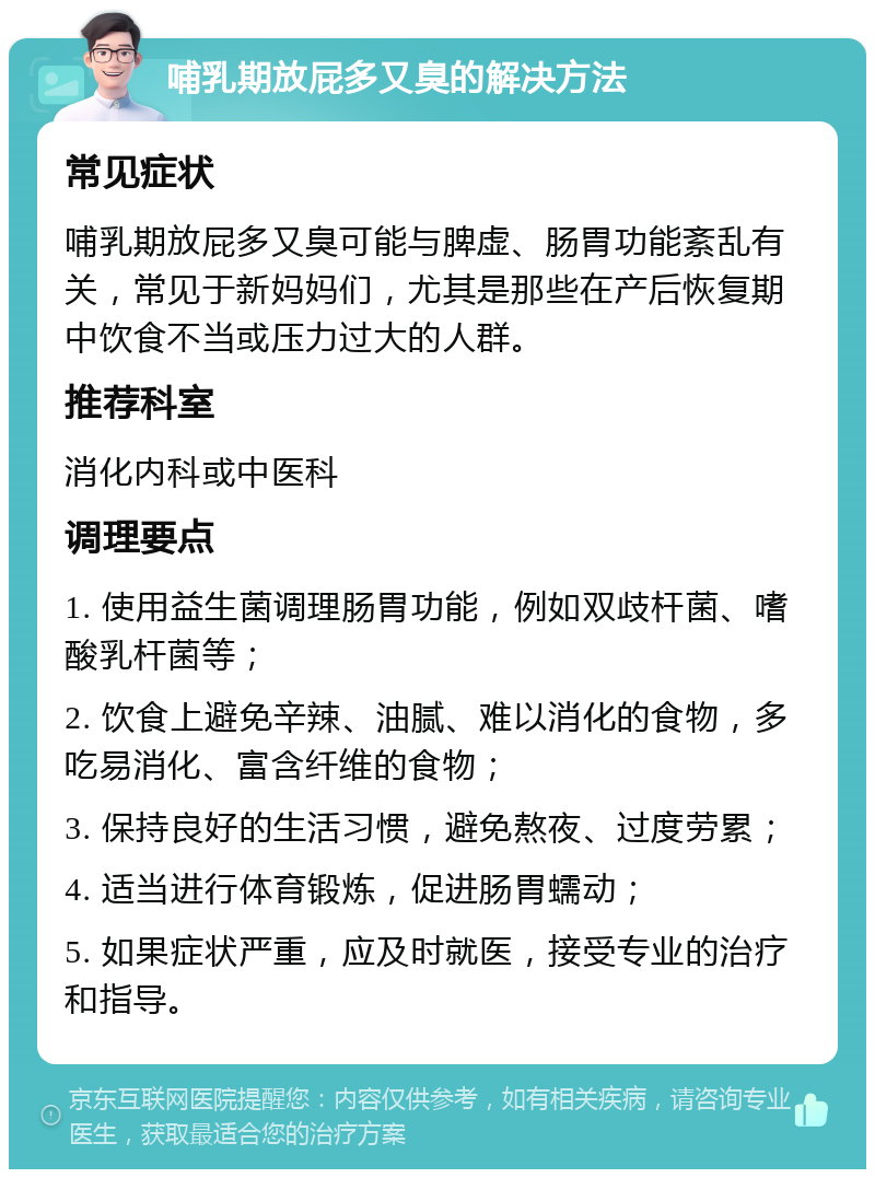 哺乳期放屁多又臭的解决方法 常见症状 哺乳期放屁多又臭可能与脾虚、肠胃功能紊乱有关，常见于新妈妈们，尤其是那些在产后恢复期中饮食不当或压力过大的人群。 推荐科室 消化内科或中医科 调理要点 1. 使用益生菌调理肠胃功能，例如双歧杆菌、嗜酸乳杆菌等； 2. 饮食上避免辛辣、油腻、难以消化的食物，多吃易消化、富含纤维的食物； 3. 保持良好的生活习惯，避免熬夜、过度劳累； 4. 适当进行体育锻炼，促进肠胃蠕动； 5. 如果症状严重，应及时就医，接受专业的治疗和指导。