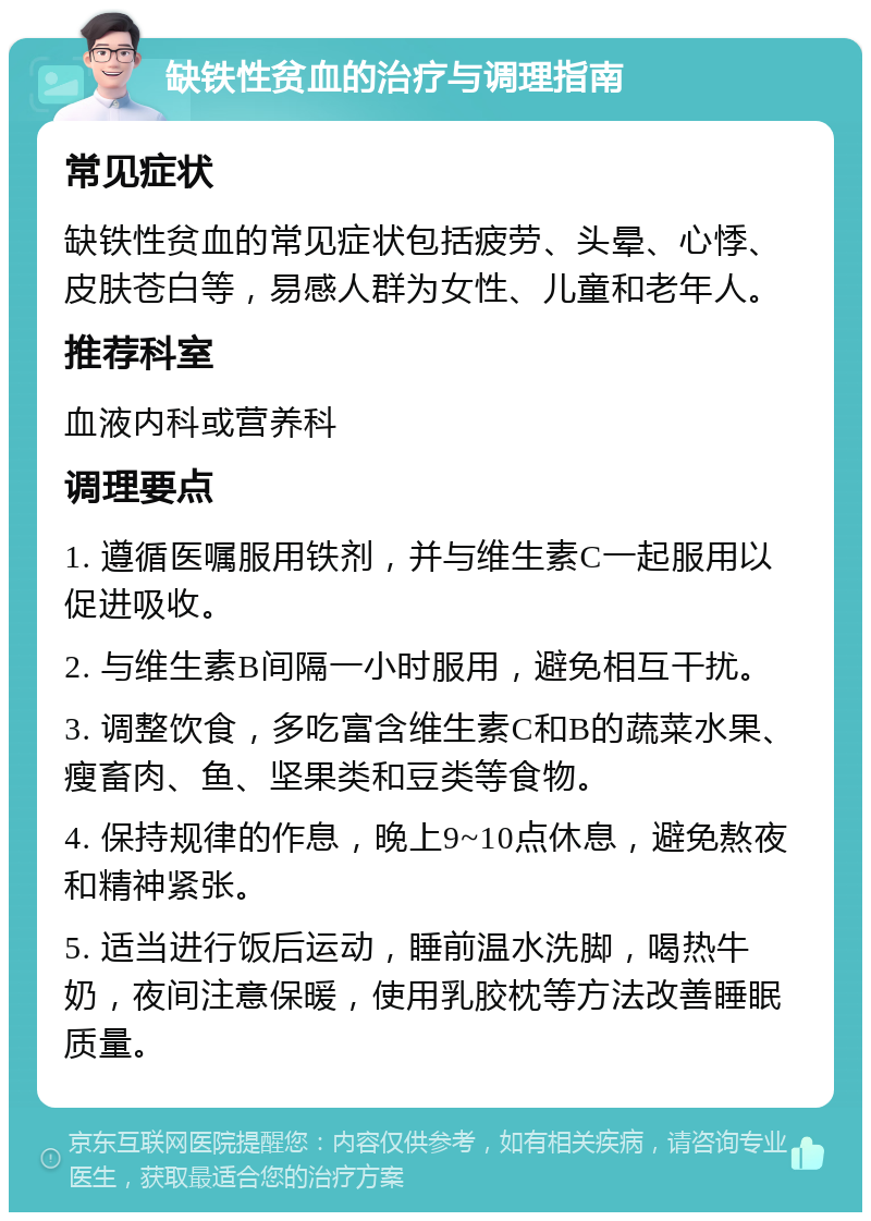 缺铁性贫血的治疗与调理指南 常见症状 缺铁性贫血的常见症状包括疲劳、头晕、心悸、皮肤苍白等，易感人群为女性、儿童和老年人。 推荐科室 血液内科或营养科 调理要点 1. 遵循医嘱服用铁剂，并与维生素C一起服用以促进吸收。 2. 与维生素B间隔一小时服用，避免相互干扰。 3. 调整饮食，多吃富含维生素C和B的蔬菜水果、瘦畜肉、鱼、坚果类和豆类等食物。 4. 保持规律的作息，晚上9~10点休息，避免熬夜和精神紧张。 5. 适当进行饭后运动，睡前温水洗脚，喝热牛奶，夜间注意保暖，使用乳胶枕等方法改善睡眠质量。