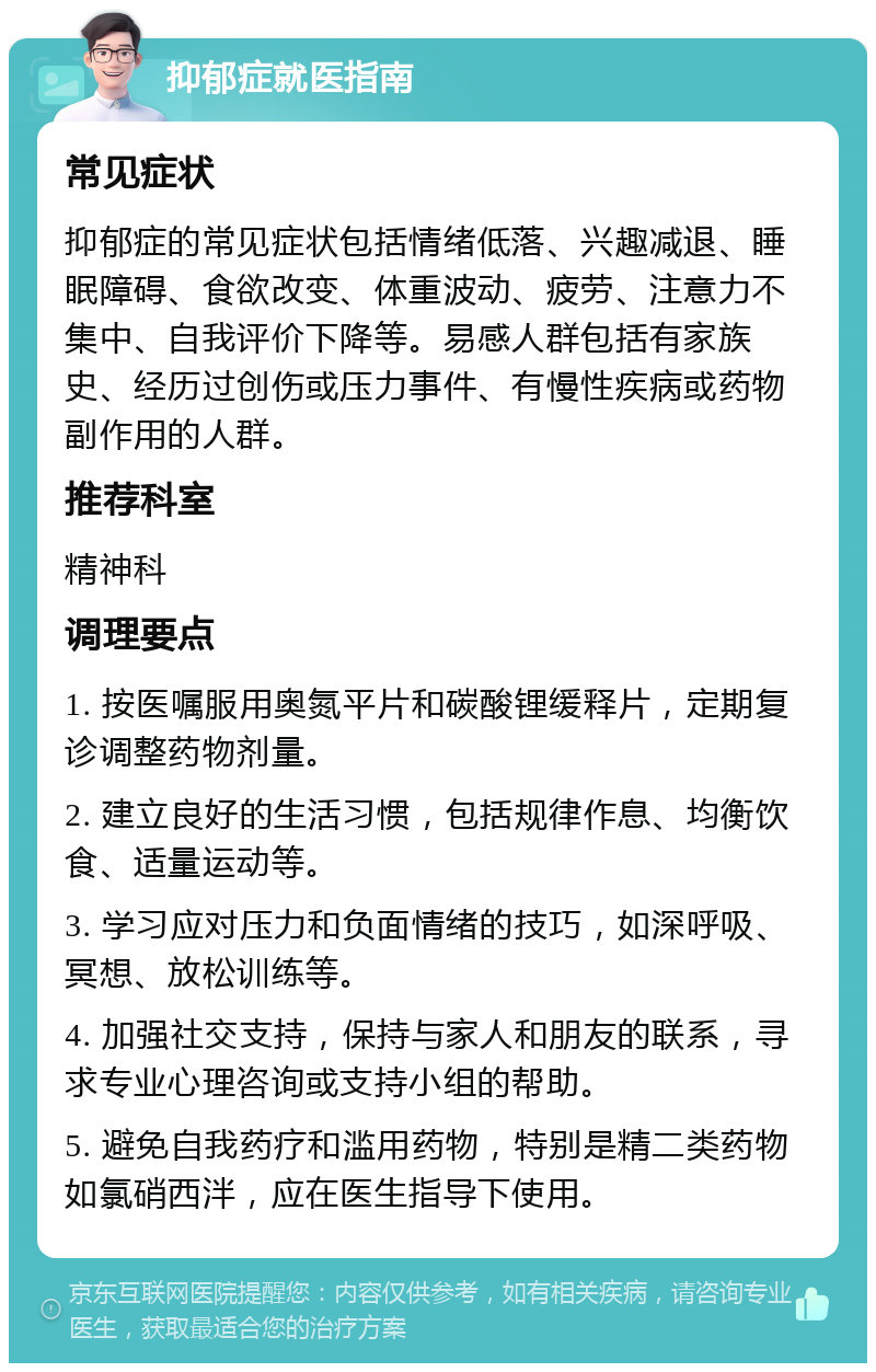 抑郁症就医指南 常见症状 抑郁症的常见症状包括情绪低落、兴趣减退、睡眠障碍、食欲改变、体重波动、疲劳、注意力不集中、自我评价下降等。易感人群包括有家族史、经历过创伤或压力事件、有慢性疾病或药物副作用的人群。 推荐科室 精神科 调理要点 1. 按医嘱服用奥氮平片和碳酸锂缓释片，定期复诊调整药物剂量。 2. 建立良好的生活习惯，包括规律作息、均衡饮食、适量运动等。 3. 学习应对压力和负面情绪的技巧，如深呼吸、冥想、放松训练等。 4. 加强社交支持，保持与家人和朋友的联系，寻求专业心理咨询或支持小组的帮助。 5. 避免自我药疗和滥用药物，特别是精二类药物如氯硝西泮，应在医生指导下使用。