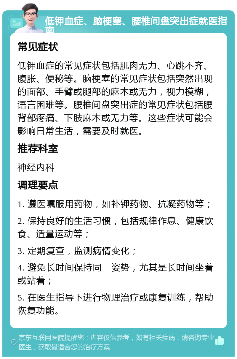 低钾血症、脑梗塞、腰椎间盘突出症就医指南 常见症状 低钾血症的常见症状包括肌肉无力、心跳不齐、腹胀、便秘等。脑梗塞的常见症状包括突然出现的面部、手臂或腿部的麻木或无力，视力模糊，语言困难等。腰椎间盘突出症的常见症状包括腰背部疼痛、下肢麻木或无力等。这些症状可能会影响日常生活，需要及时就医。 推荐科室 神经内科 调理要点 1. 遵医嘱服用药物，如补钾药物、抗凝药物等； 2. 保持良好的生活习惯，包括规律作息、健康饮食、适量运动等； 3. 定期复查，监测病情变化； 4. 避免长时间保持同一姿势，尤其是长时间坐着或站着； 5. 在医生指导下进行物理治疗或康复训练，帮助恢复功能。