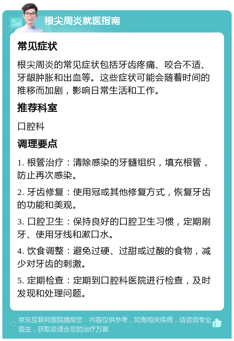 根尖周炎就医指南 常见症状 根尖周炎的常见症状包括牙齿疼痛、咬合不适、牙龈肿胀和出血等。这些症状可能会随着时间的推移而加剧，影响日常生活和工作。 推荐科室 口腔科 调理要点 1. 根管治疗：清除感染的牙髓组织，填充根管，防止再次感染。 2. 牙齿修复：使用冠或其他修复方式，恢复牙齿的功能和美观。 3. 口腔卫生：保持良好的口腔卫生习惯，定期刷牙、使用牙线和漱口水。 4. 饮食调整：避免过硬、过甜或过酸的食物，减少对牙齿的刺激。 5. 定期检查：定期到口腔科医院进行检查，及时发现和处理问题。