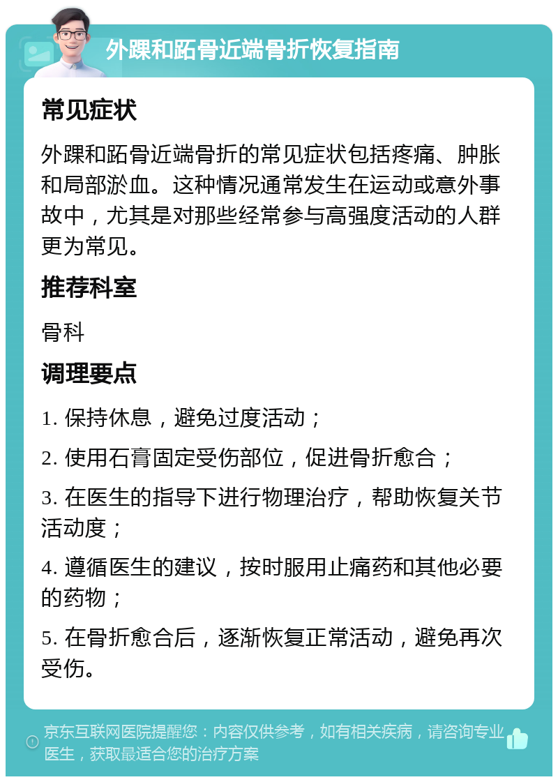 外踝和跖骨近端骨折恢复指南 常见症状 外踝和跖骨近端骨折的常见症状包括疼痛、肿胀和局部淤血。这种情况通常发生在运动或意外事故中，尤其是对那些经常参与高强度活动的人群更为常见。 推荐科室 骨科 调理要点 1. 保持休息，避免过度活动； 2. 使用石膏固定受伤部位，促进骨折愈合； 3. 在医生的指导下进行物理治疗，帮助恢复关节活动度； 4. 遵循医生的建议，按时服用止痛药和其他必要的药物； 5. 在骨折愈合后，逐渐恢复正常活动，避免再次受伤。