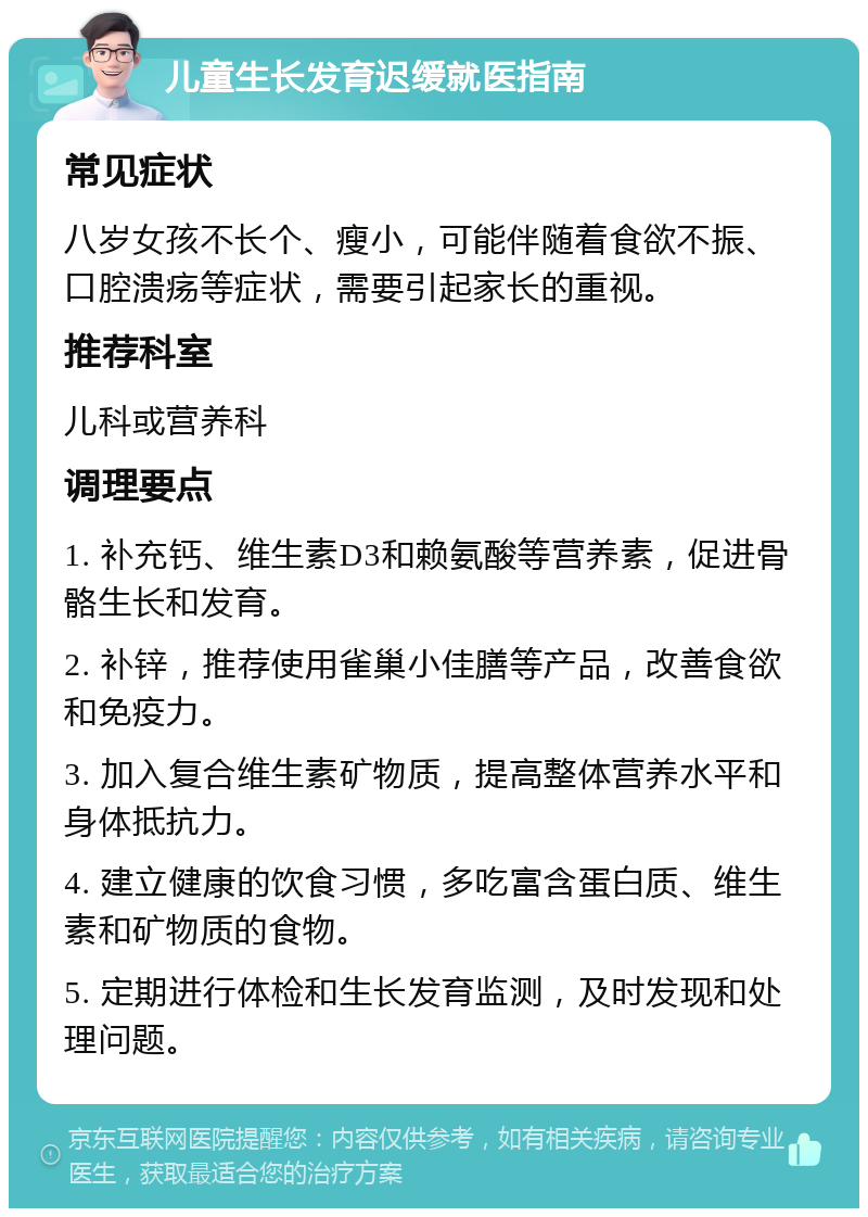 儿童生长发育迟缓就医指南 常见症状 八岁女孩不长个、瘦小，可能伴随着食欲不振、口腔溃疡等症状，需要引起家长的重视。 推荐科室 儿科或营养科 调理要点 1. 补充钙、维生素D3和赖氨酸等营养素，促进骨骼生长和发育。 2. 补锌，推荐使用雀巢小佳膳等产品，改善食欲和免疫力。 3. 加入复合维生素矿物质，提高整体营养水平和身体抵抗力。 4. 建立健康的饮食习惯，多吃富含蛋白质、维生素和矿物质的食物。 5. 定期进行体检和生长发育监测，及时发现和处理问题。