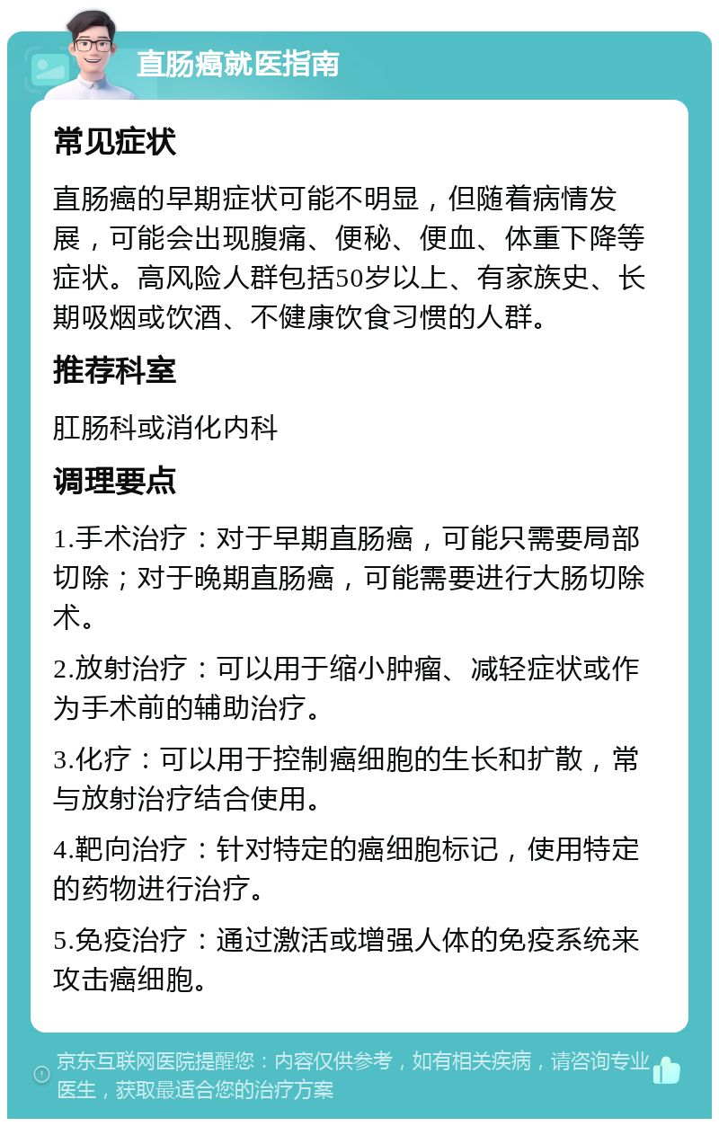 直肠癌就医指南 常见症状 直肠癌的早期症状可能不明显，但随着病情发展，可能会出现腹痛、便秘、便血、体重下降等症状。高风险人群包括50岁以上、有家族史、长期吸烟或饮酒、不健康饮食习惯的人群。 推荐科室 肛肠科或消化内科 调理要点 1.手术治疗：对于早期直肠癌，可能只需要局部切除；对于晚期直肠癌，可能需要进行大肠切除术。 2.放射治疗：可以用于缩小肿瘤、减轻症状或作为手术前的辅助治疗。 3.化疗：可以用于控制癌细胞的生长和扩散，常与放射治疗结合使用。 4.靶向治疗：针对特定的癌细胞标记，使用特定的药物进行治疗。 5.免疫治疗：通过激活或增强人体的免疫系统来攻击癌细胞。