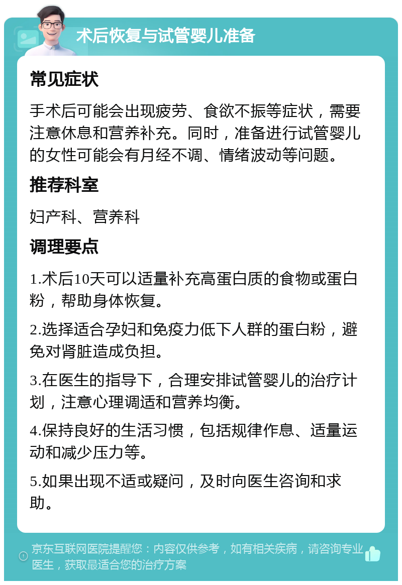 术后恢复与试管婴儿准备 常见症状 手术后可能会出现疲劳、食欲不振等症状，需要注意休息和营养补充。同时，准备进行试管婴儿的女性可能会有月经不调、情绪波动等问题。 推荐科室 妇产科、营养科 调理要点 1.术后10天可以适量补充高蛋白质的食物或蛋白粉，帮助身体恢复。 2.选择适合孕妇和免疫力低下人群的蛋白粉，避免对肾脏造成负担。 3.在医生的指导下，合理安排试管婴儿的治疗计划，注意心理调适和营养均衡。 4.保持良好的生活习惯，包括规律作息、适量运动和减少压力等。 5.如果出现不适或疑问，及时向医生咨询和求助。