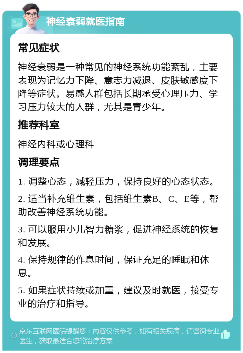 神经衰弱就医指南 常见症状 神经衰弱是一种常见的神经系统功能紊乱，主要表现为记忆力下降、意志力减退、皮肤敏感度下降等症状。易感人群包括长期承受心理压力、学习压力较大的人群，尤其是青少年。 推荐科室 神经内科或心理科 调理要点 1. 调整心态，减轻压力，保持良好的心态状态。 2. 适当补充维生素，包括维生素B、C、E等，帮助改善神经系统功能。 3. 可以服用小儿智力糖浆，促进神经系统的恢复和发展。 4. 保持规律的作息时间，保证充足的睡眠和休息。 5. 如果症状持续或加重，建议及时就医，接受专业的治疗和指导。