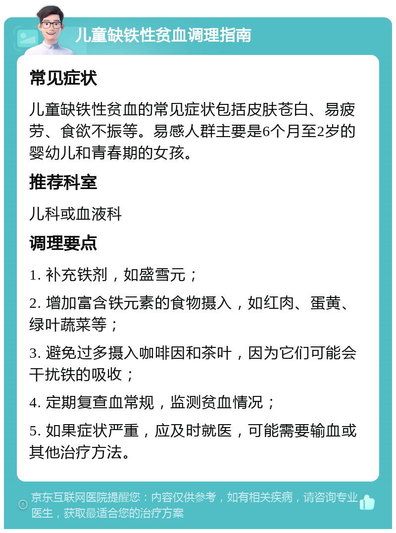 儿童缺铁性贫血调理指南 常见症状 儿童缺铁性贫血的常见症状包括皮肤苍白、易疲劳、食欲不振等。易感人群主要是6个月至2岁的婴幼儿和青春期的女孩。 推荐科室 儿科或血液科 调理要点 1. 补充铁剂，如盛雪元； 2. 增加富含铁元素的食物摄入，如红肉、蛋黄、绿叶蔬菜等； 3. 避免过多摄入咖啡因和茶叶，因为它们可能会干扰铁的吸收； 4. 定期复查血常规，监测贫血情况； 5. 如果症状严重，应及时就医，可能需要输血或其他治疗方法。