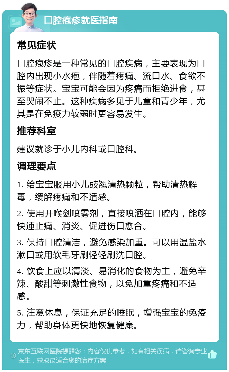 口腔疱疹就医指南 常见症状 口腔疱疹是一种常见的口腔疾病，主要表现为口腔内出现小水疱，伴随着疼痛、流口水、食欲不振等症状。宝宝可能会因为疼痛而拒绝进食，甚至哭闹不止。这种疾病多见于儿童和青少年，尤其是在免疫力较弱时更容易发生。 推荐科室 建议就诊于小儿内科或口腔科。 调理要点 1. 给宝宝服用小儿豉翘清热颗粒，帮助清热解毒，缓解疼痛和不适感。 2. 使用开喉剑喷雾剂，直接喷洒在口腔内，能够快速止痛、消炎、促进伤口愈合。 3. 保持口腔清洁，避免感染加重。可以用温盐水漱口或用软毛牙刷轻轻刷洗口腔。 4. 饮食上应以清淡、易消化的食物为主，避免辛辣、酸甜等刺激性食物，以免加重疼痛和不适感。 5. 注意休息，保证充足的睡眠，增强宝宝的免疫力，帮助身体更快地恢复健康。