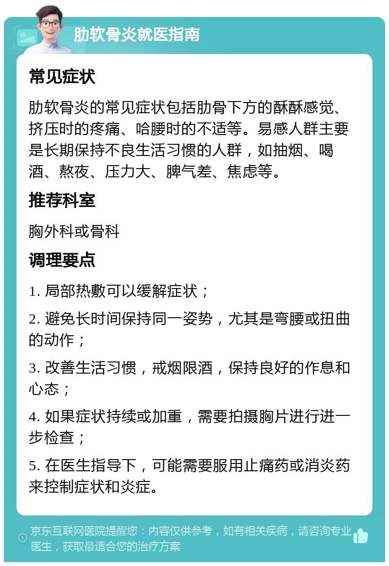 肋软骨炎就医指南 常见症状 肋软骨炎的常见症状包括肋骨下方的酥酥感觉、挤压时的疼痛、哈腰时的不适等。易感人群主要是长期保持不良生活习惯的人群，如抽烟、喝酒、熬夜、压力大、脾气差、焦虑等。 推荐科室 胸外科或骨科 调理要点 1. 局部热敷可以缓解症状； 2. 避免长时间保持同一姿势，尤其是弯腰或扭曲的动作； 3. 改善生活习惯，戒烟限酒，保持良好的作息和心态； 4. 如果症状持续或加重，需要拍摄胸片进行进一步检查； 5. 在医生指导下，可能需要服用止痛药或消炎药来控制症状和炎症。