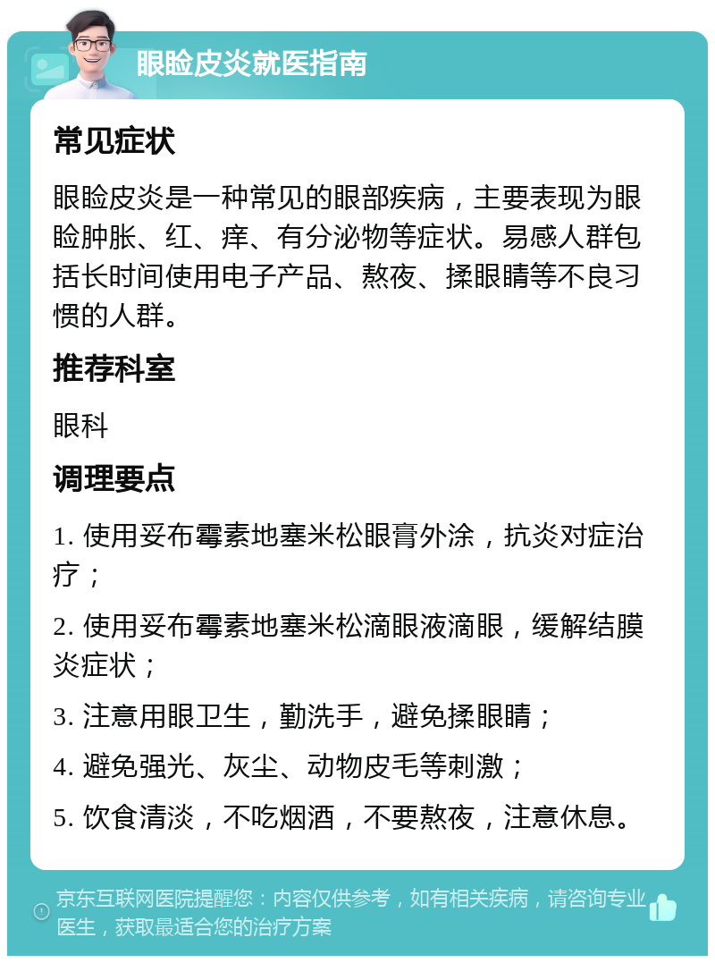 眼睑皮炎就医指南 常见症状 眼睑皮炎是一种常见的眼部疾病，主要表现为眼睑肿胀、红、痒、有分泌物等症状。易感人群包括长时间使用电子产品、熬夜、揉眼睛等不良习惯的人群。 推荐科室 眼科 调理要点 1. 使用妥布霉素地塞米松眼膏外涂，抗炎对症治疗； 2. 使用妥布霉素地塞米松滴眼液滴眼，缓解结膜炎症状； 3. 注意用眼卫生，勤洗手，避免揉眼睛； 4. 避免强光、灰尘、动物皮毛等刺激； 5. 饮食清淡，不吃烟酒，不要熬夜，注意休息。