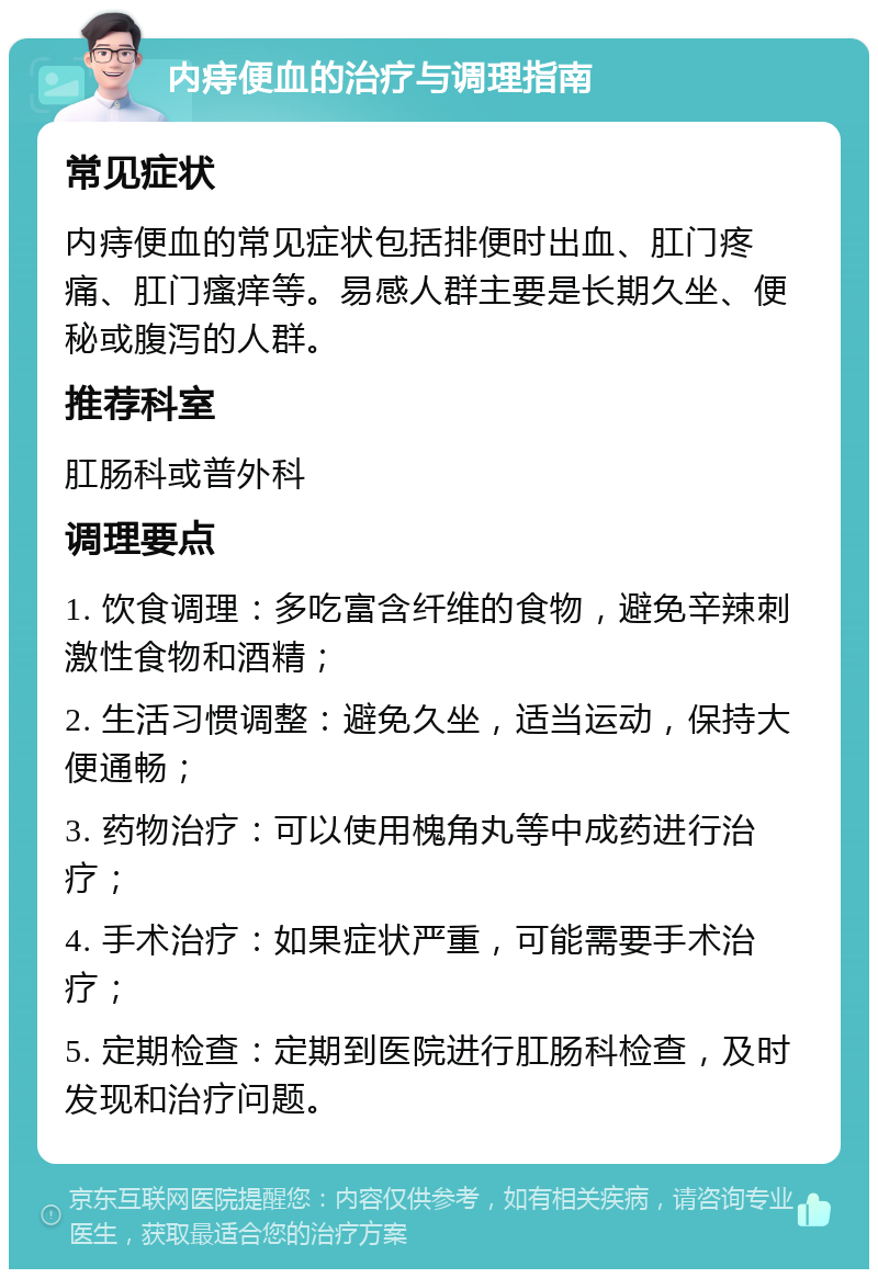 内痔便血的治疗与调理指南 常见症状 内痔便血的常见症状包括排便时出血、肛门疼痛、肛门瘙痒等。易感人群主要是长期久坐、便秘或腹泻的人群。 推荐科室 肛肠科或普外科 调理要点 1. 饮食调理：多吃富含纤维的食物，避免辛辣刺激性食物和酒精； 2. 生活习惯调整：避免久坐，适当运动，保持大便通畅； 3. 药物治疗：可以使用槐角丸等中成药进行治疗； 4. 手术治疗：如果症状严重，可能需要手术治疗； 5. 定期检查：定期到医院进行肛肠科检查，及时发现和治疗问题。