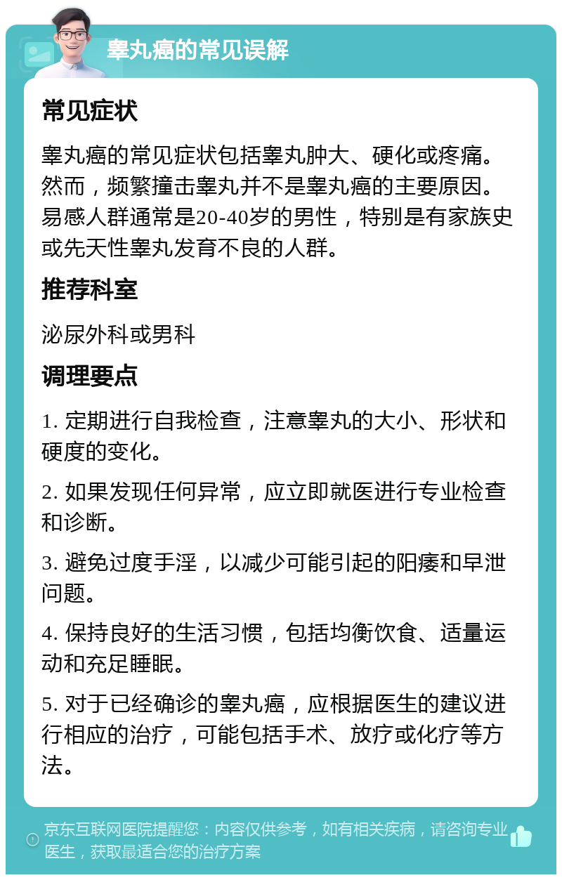 睾丸癌的常见误解 常见症状 睾丸癌的常见症状包括睾丸肿大、硬化或疼痛。然而，频繁撞击睾丸并不是睾丸癌的主要原因。易感人群通常是20-40岁的男性，特别是有家族史或先天性睾丸发育不良的人群。 推荐科室 泌尿外科或男科 调理要点 1. 定期进行自我检查，注意睾丸的大小、形状和硬度的变化。 2. 如果发现任何异常，应立即就医进行专业检查和诊断。 3. 避免过度手淫，以减少可能引起的阳痿和早泄问题。 4. 保持良好的生活习惯，包括均衡饮食、适量运动和充足睡眠。 5. 对于已经确诊的睾丸癌，应根据医生的建议进行相应的治疗，可能包括手术、放疗或化疗等方法。