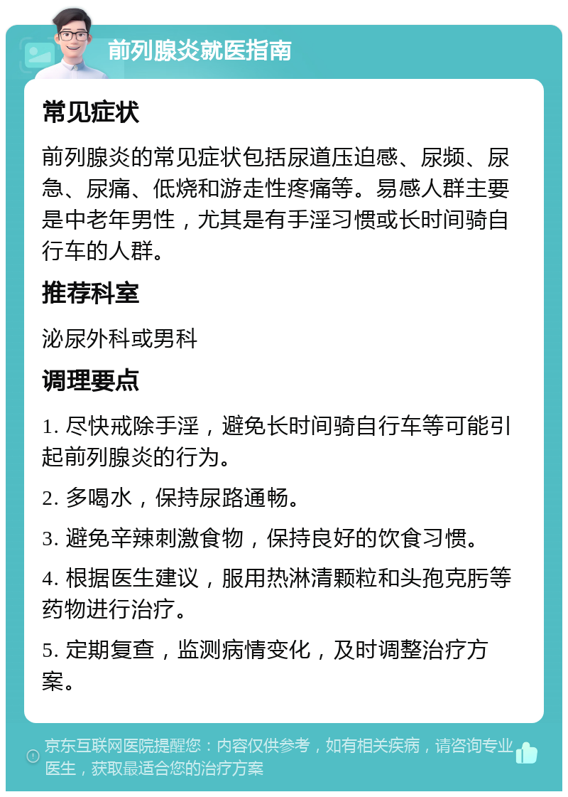 前列腺炎就医指南 常见症状 前列腺炎的常见症状包括尿道压迫感、尿频、尿急、尿痛、低烧和游走性疼痛等。易感人群主要是中老年男性，尤其是有手淫习惯或长时间骑自行车的人群。 推荐科室 泌尿外科或男科 调理要点 1. 尽快戒除手淫，避免长时间骑自行车等可能引起前列腺炎的行为。 2. 多喝水，保持尿路通畅。 3. 避免辛辣刺激食物，保持良好的饮食习惯。 4. 根据医生建议，服用热淋清颗粒和头孢克肟等药物进行治疗。 5. 定期复查，监测病情变化，及时调整治疗方案。