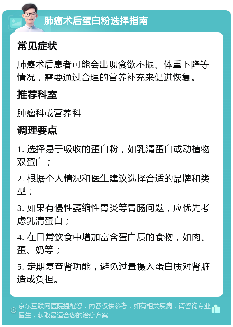 肺癌术后蛋白粉选择指南 常见症状 肺癌术后患者可能会出现食欲不振、体重下降等情况，需要通过合理的营养补充来促进恢复。 推荐科室 肿瘤科或营养科 调理要点 1. 选择易于吸收的蛋白粉，如乳清蛋白或动植物双蛋白； 2. 根据个人情况和医生建议选择合适的品牌和类型； 3. 如果有慢性萎缩性胃炎等胃肠问题，应优先考虑乳清蛋白； 4. 在日常饮食中增加富含蛋白质的食物，如肉、蛋、奶等； 5. 定期复查肾功能，避免过量摄入蛋白质对肾脏造成负担。