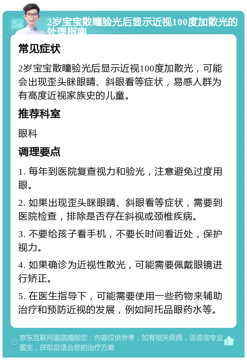 2岁宝宝散瞳验光后显示近视100度加散光的处理指南 常见症状 2岁宝宝散瞳验光后显示近视100度加散光，可能会出现歪头眯眼睛、斜眼看等症状，易感人群为有高度近视家族史的儿童。 推荐科室 眼科 调理要点 1. 每年到医院复查视力和验光，注意避免过度用眼。 2. 如果出现歪头眯眼睛、斜眼看等症状，需要到医院检查，排除是否存在斜视或颈椎疾病。 3. 不要给孩子看手机，不要长时间看近处，保护视力。 4. 如果确诊为近视性散光，可能需要佩戴眼镜进行矫正。 5. 在医生指导下，可能需要使用一些药物来辅助治疗和预防近视的发展，例如阿托品眼药水等。